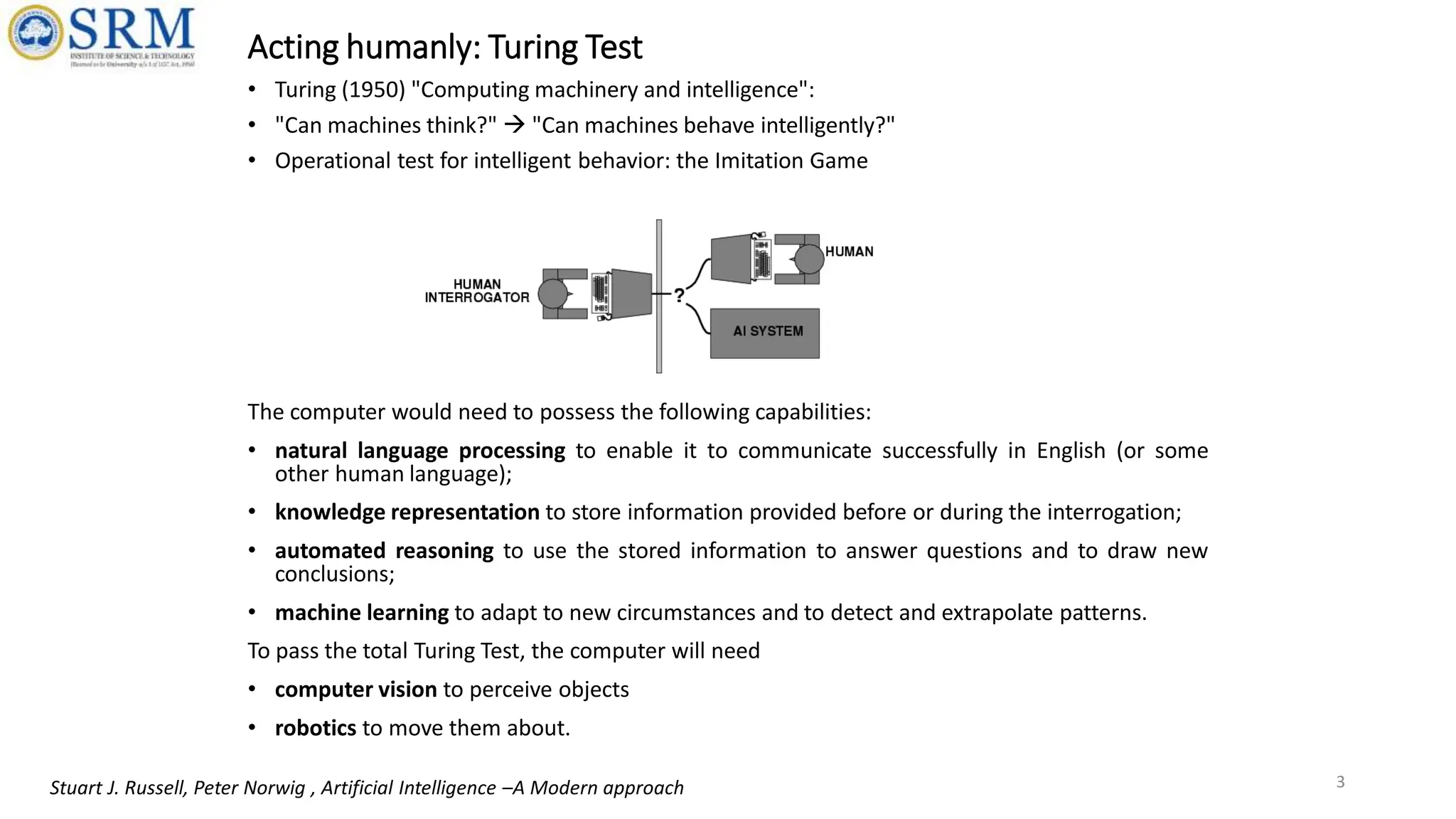 Acting humanly: Turing Test
• Turing (1950) "Computing machinery and intelligence":
• "Can machines think?"  "Can machines behave intelligently?"
• Operational test for intelligent behavior: the Imitation Game
The computer would need to possess the following capabilities:
• natural language processing to enable it to communicate successfully in English (or some
other human language);
• knowledge representation to store information provided before or during the interrogation;
• automated reasoning to use the stored information to answer questions and to draw new
conclusions;
• machine learning to adapt to new circumstances and to detect and extrapolate patterns.
To pass the total Turing Test, the computer will need
• computer vision to perceive objects
• robotics to move them about.
3
Stuart J. Russell, Peter Norwig , Artificial Intelligence –A Modern approach
 