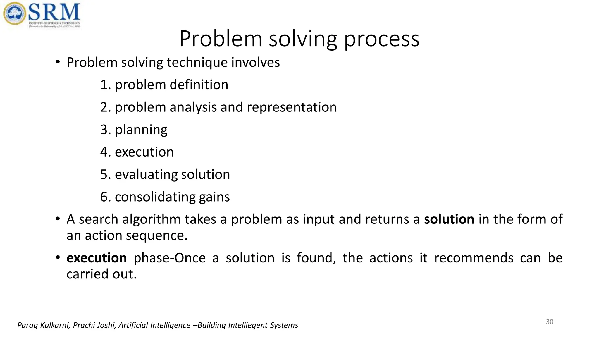 • Problem solving technique involves
1. problem definition
2. problem analysis and representation
3. planning
4. execution
5. evaluating solution
6. consolidating gains
• A search algorithm takes a problem as input and returns a solution in the form of
an action sequence.
• execution phase-Once a solution is found, the actions it recommends can be
carried out.
Problem solving process
30
Parag Kulkarni, Prachi Joshi, Artificial Intelligence –Building Intelliegent Systems
 