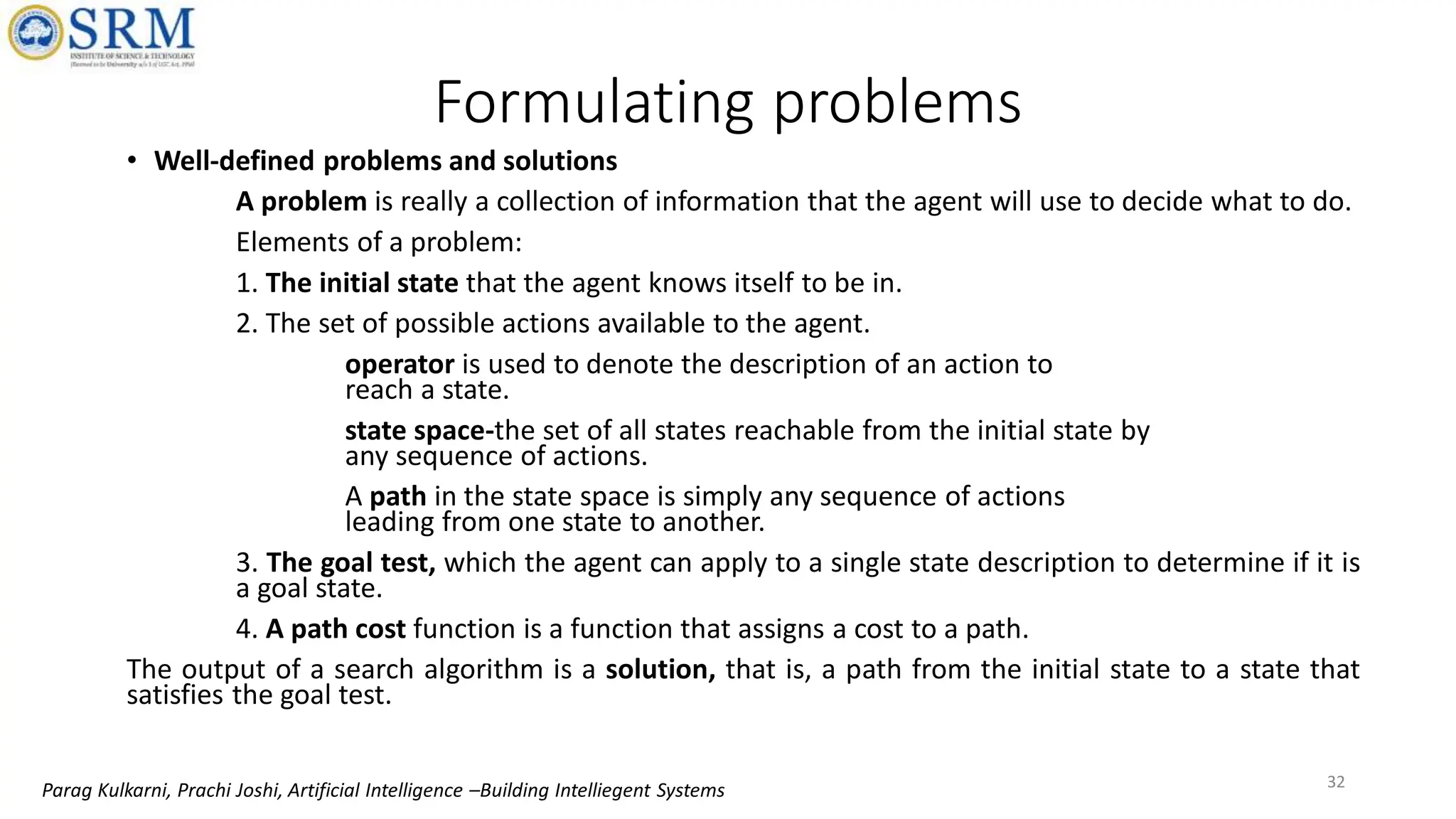 • Well-defined problems and solutions
A problem is really a collection of information that the agent will use to decide what to do.
Elements of a problem:
1. The initial state that the agent knows itself to be in.
2. The set of possible actions available to the agent.
operator is used to denote the description of an action to
reach a state.
state space-the set of all states reachable from the initial state by
any sequence of actions.
A path in the state space is simply any sequence of actions
leading from one state to another.
3. The goal test, which the agent can apply to a single state description to determine if it is
a goal state.
4. A path cost function is a function that assigns a cost to a path.
The output of a search algorithm is a solution, that is, a path from the initial state to a state that
satisfies the goal test.
Formulating problems
32
Parag Kulkarni, Prachi Joshi, Artificial Intelligence –Building Intelliegent Systems
 