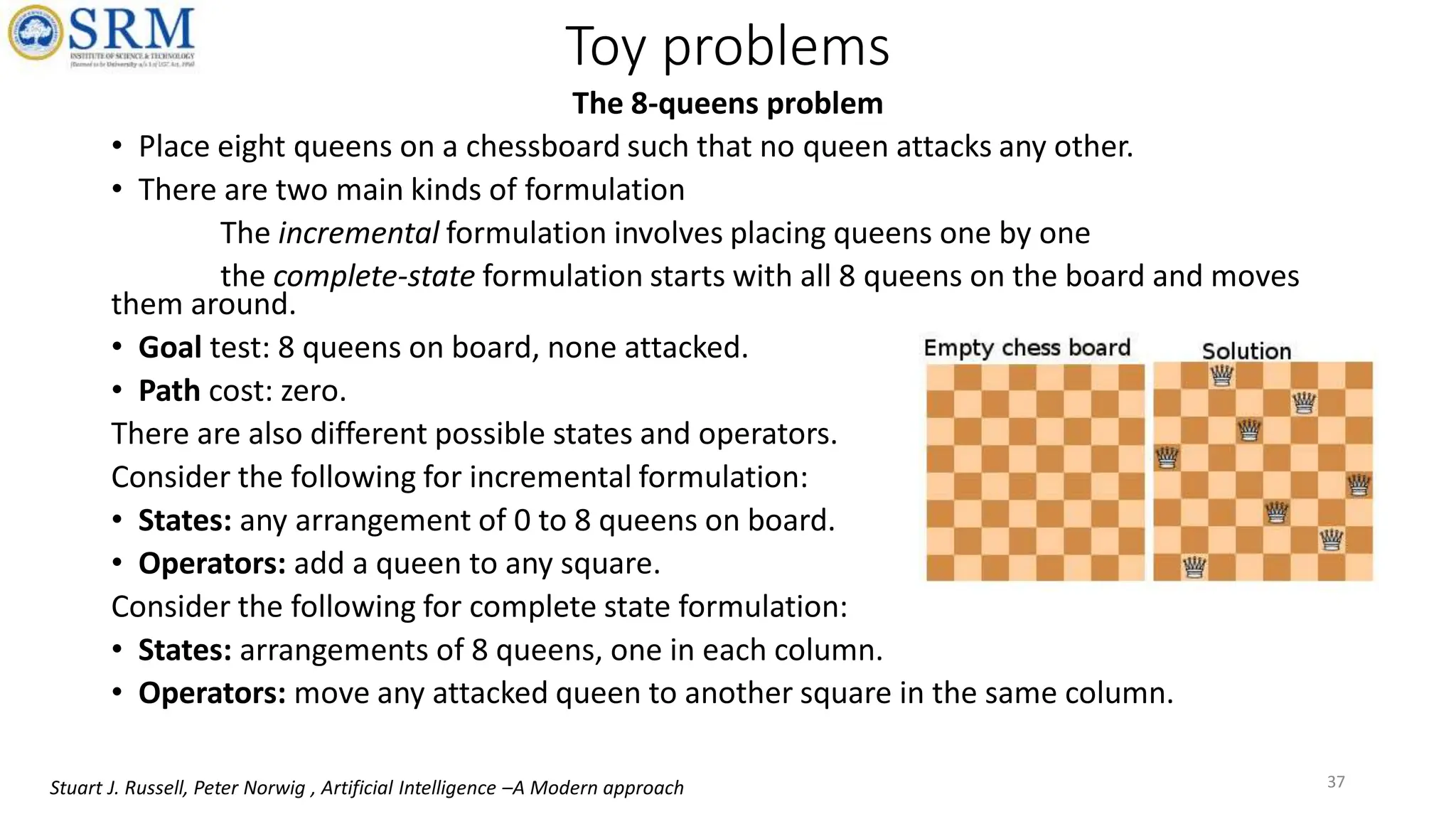 The 8-queens problem
• Place eight queens on a chessboard such that no queen attacks any other.
• There are two main kinds of formulation
The incremental formulation involves placing queens one by one
the complete-state formulation starts with all 8 queens on the board and moves
them around.
• Goal test: 8 queens on board, none attacked.
• Path cost: zero.
There are also different possible states and operators.
Consider the following for incremental formulation:
• States: any arrangement of 0 to 8 queens on board.
• Operators: add a queen to any square.
Consider the following for complete state formulation:
• States: arrangements of 8 queens, one in each column.
• Operators: move any attacked queen to another square in the same column.
Toy problems
37
Stuart J. Russell, Peter Norwig , Artificial Intelligence –A Modern approach
 