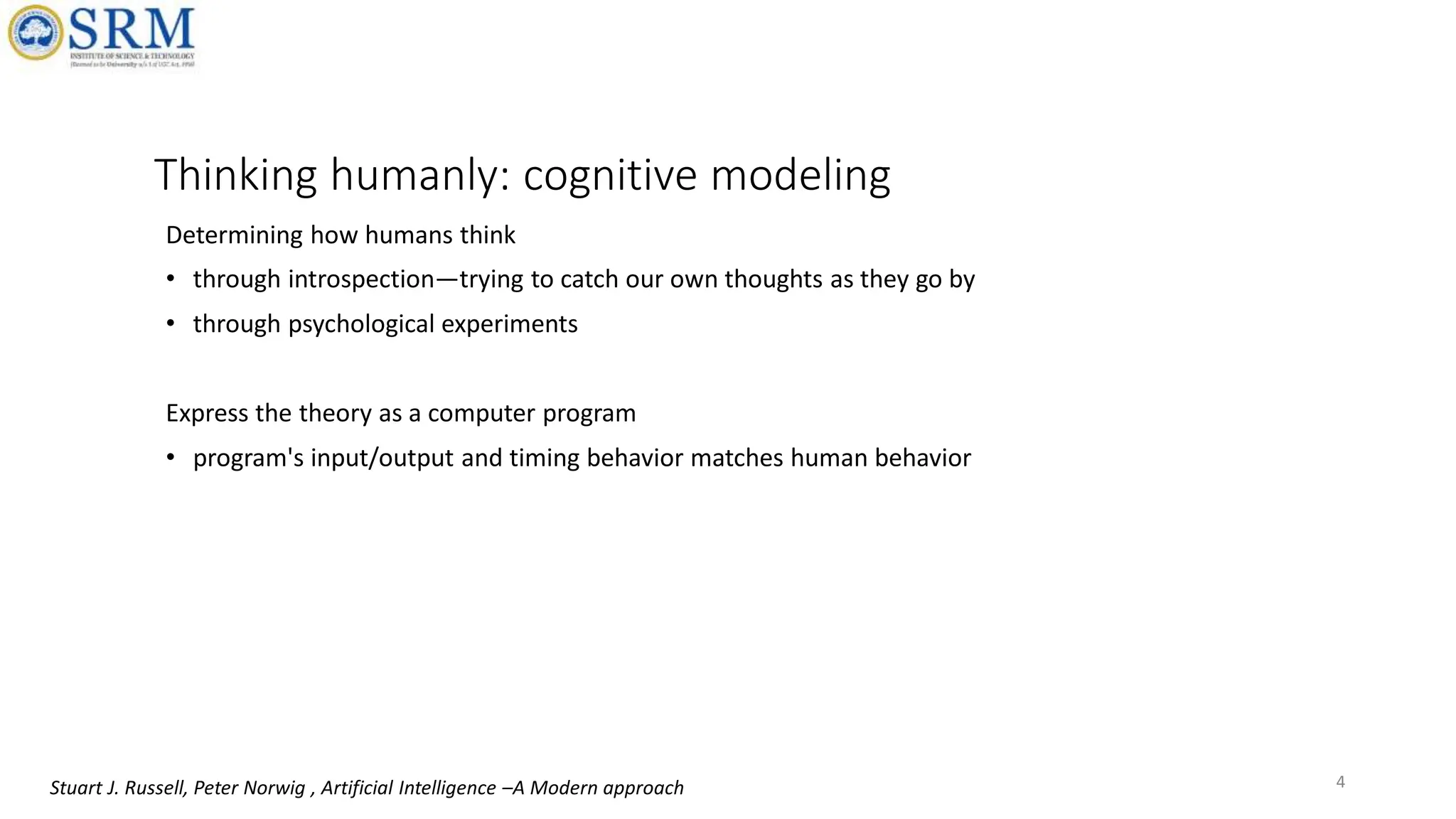 Thinking humanly: cognitive modeling
Determining how humans think
• through introspection—trying to catch our own thoughts as they go by
• through psychological experiments
Express the theory as a computer program
• program's input/output and timing behavior matches human behavior
4
Stuart J. Russell, Peter Norwig , Artificial Intelligence –A Modern approach
 