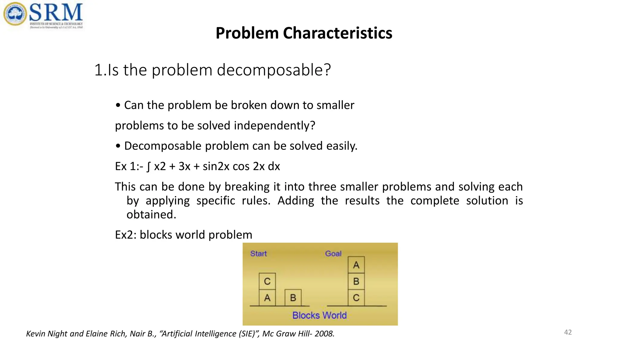 1.Is the problem decomposable?
• Can the problem be broken down to smaller
problems to be solved independently?
• Decomposable problem can be solved easily.
Ex 1:- ∫ x2 + 3x + sin2x cos 2x dx
This can be done by breaking it into three smaller problems and solving each
by applying specific rules. Adding the results the complete solution is
obtained.
Ex2: blocks world problem
42
Problem Characteristics
Kevin Night and Elaine Rich, Nair B., “Artificial Intelligence (SIE)”, Mc Graw Hill- 2008.
 