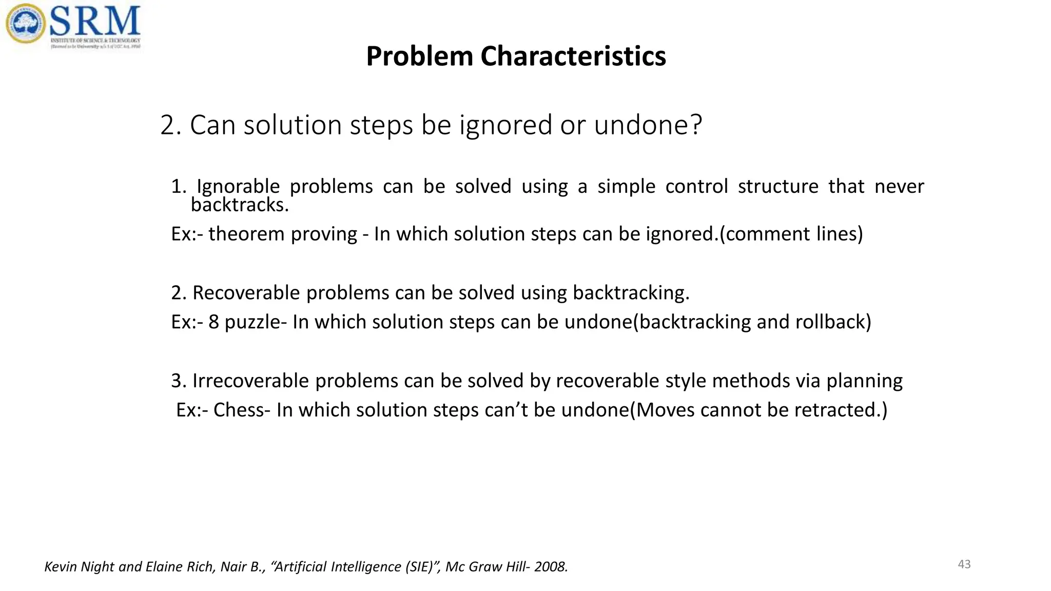 2. Can solution steps be ignored or undone?
1. Ignorable problems can be solved using a simple control structure that never
backtracks.
Ex:- theorem proving - In which solution steps can be ignored.(comment lines)
2. Recoverable problems can be solved using backtracking.
Ex:- 8 puzzle- In which solution steps can be undone(backtracking and rollback)
3. Irrecoverable problems can be solved by recoverable style methods via planning
Ex:- Chess- In which solution steps can’t be undone(Moves cannot be retracted.)
43
Problem Characteristics
Kevin Night and Elaine Rich, Nair B., “Artificial Intelligence (SIE)”, Mc Graw Hill- 2008.
 