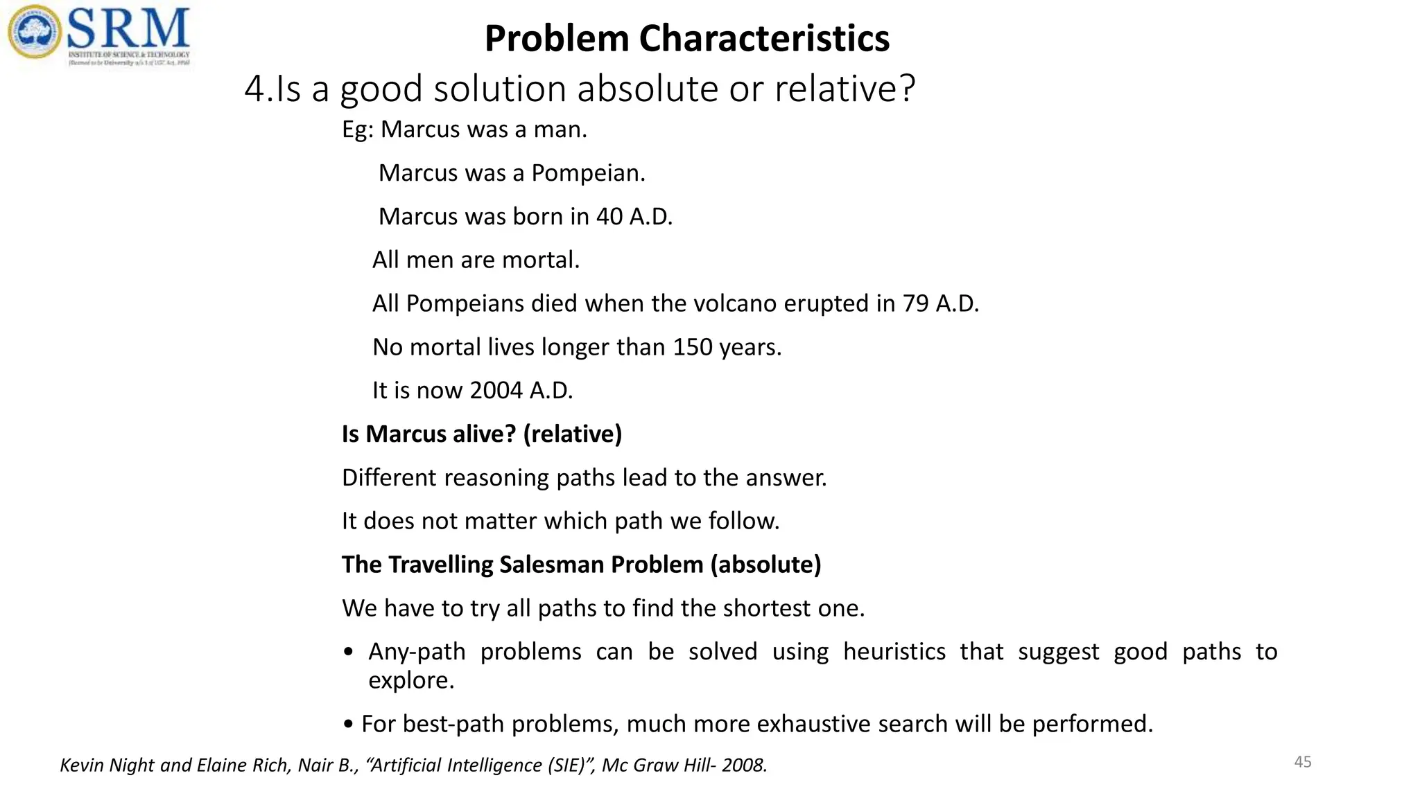 4.Is a good solution absolute or relative?
Eg: Marcus was a man.
Marcus was a Pompeian.
Marcus was born in 40 A.D.
All men are mortal.
All Pompeians died when the volcano erupted in 79 A.D.
No mortal lives longer than 150 years.
It is now 2004 A.D.
Is Marcus alive? (relative)
Different reasoning paths lead to the answer.
It does not matter which path we follow.
The Travelling Salesman Problem (absolute)
We have to try all paths to find the shortest one.
• Any‐path problems can be solved using heuristics that suggest good paths to
explore.
• For best‐path problems, much more exhaustive search will be performed.
45
Problem Characteristics
Kevin Night and Elaine Rich, Nair B., “Artificial Intelligence (SIE)”, Mc Graw Hill- 2008.
 