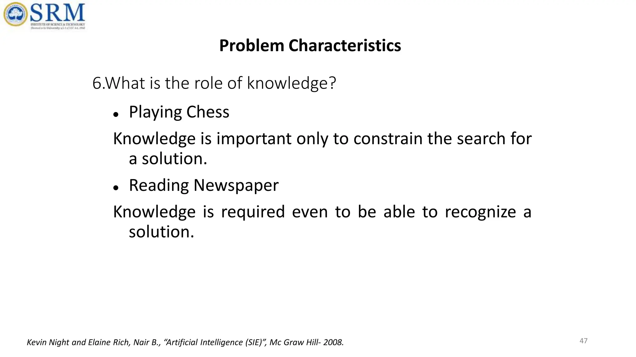 6.What is the role of knowledge?
 Playing Chess
Knowledge is important only to constrain the search for
a solution.
 Reading Newspaper
Knowledge is required even to be able to recognize a
solution.
47
Problem Characteristics
Kevin Night and Elaine Rich, Nair B., “Artificial Intelligence (SIE)”, Mc Graw Hill- 2008.
 