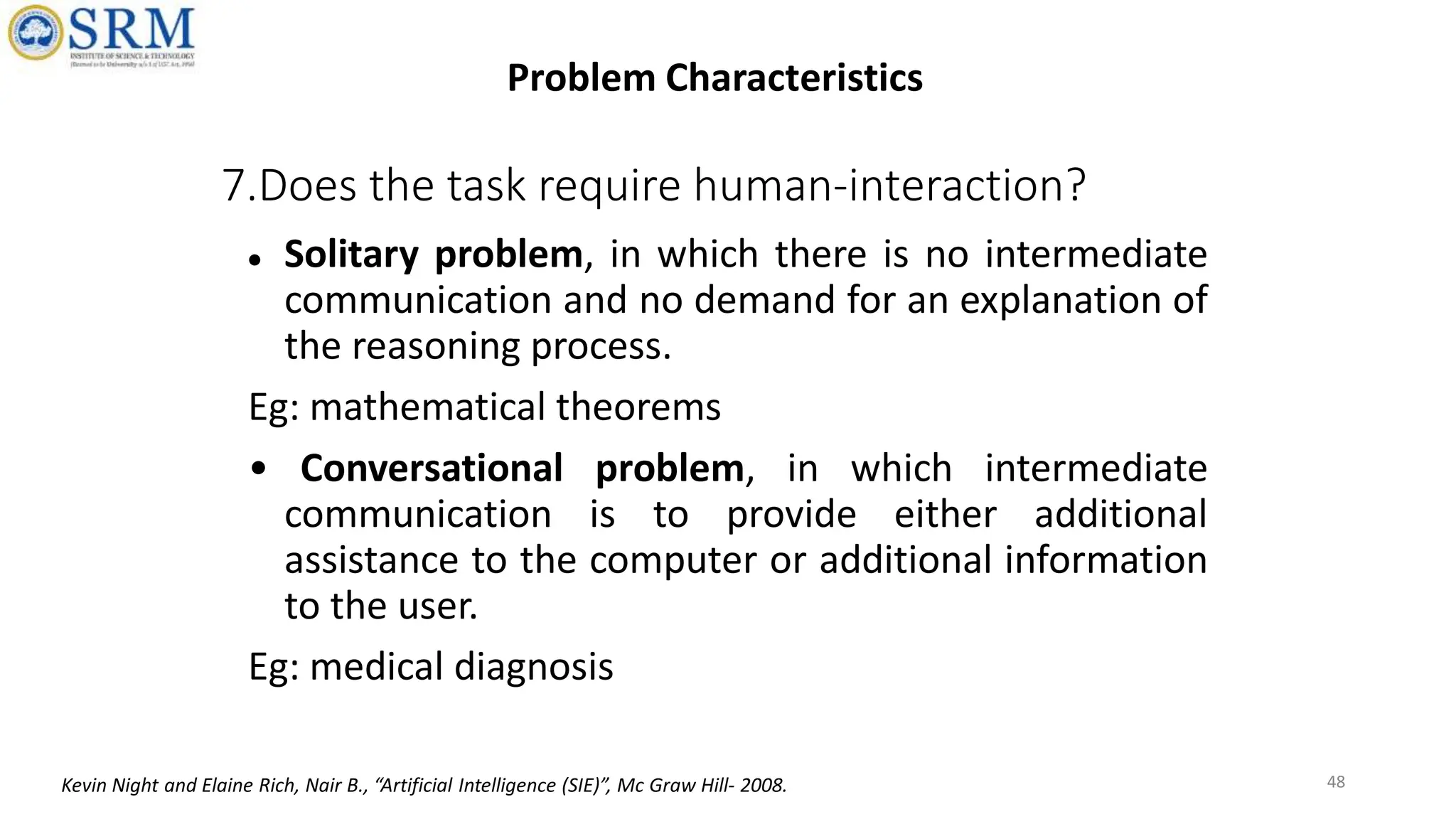 7.Does the task require human‐interaction?
 Solitary problem, in which there is no intermediate
communication and no demand for an explanation of
the reasoning process.
Eg: mathematical theorems
• Conversational problem, in which intermediate
communication is to provide either additional
assistance to the computer or additional information
to the user.
Eg: medical diagnosis
48
Problem Characteristics
Kevin Night and Elaine Rich, Nair B., “Artificial Intelligence (SIE)”, Mc Graw Hill- 2008.
 