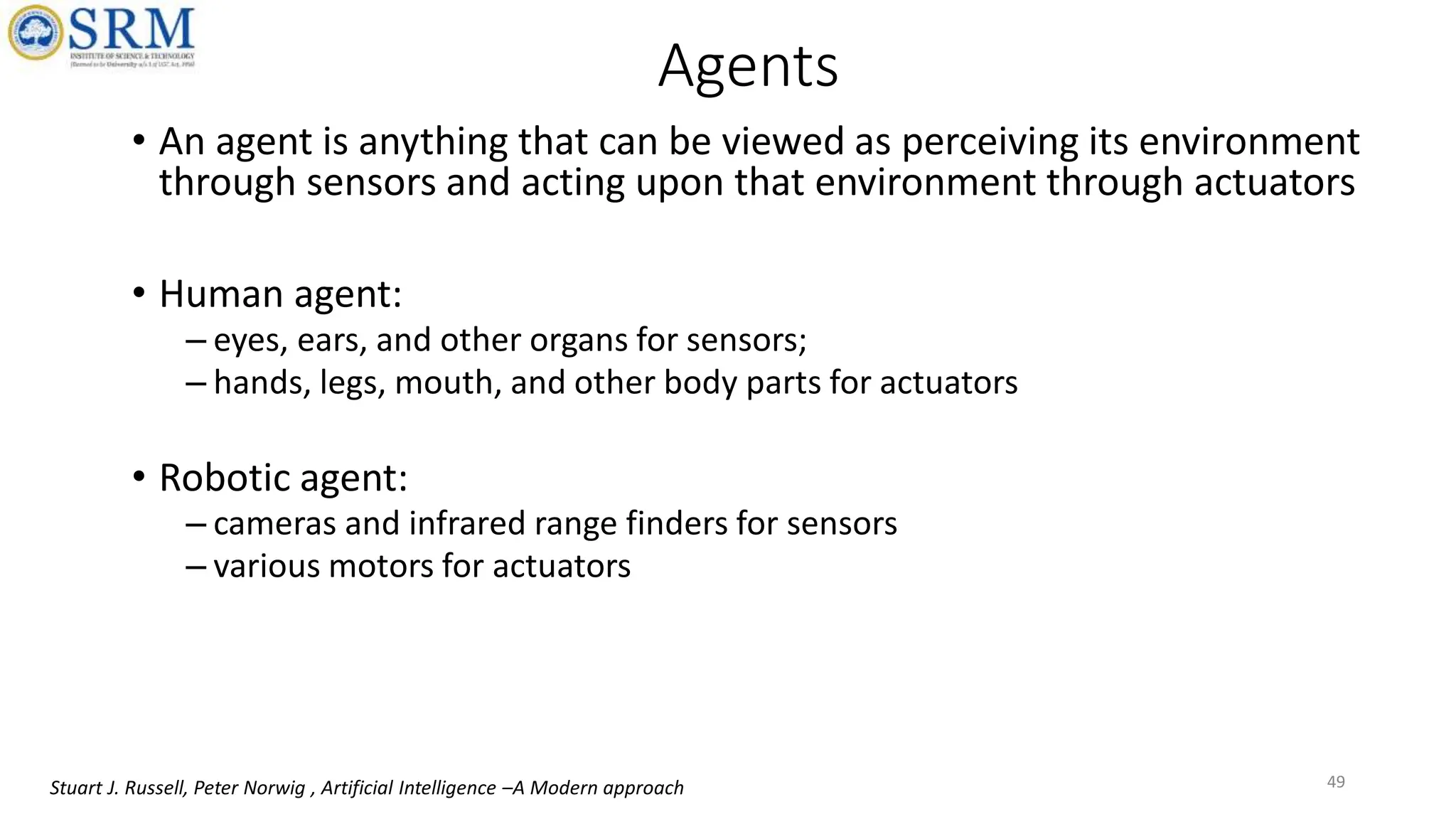 Agents
• An agent is anything that can be viewed as perceiving its environment
through sensors and acting upon that environment through actuators
• Human agent:
– eyes, ears, and other organs for sensors;
– hands, legs, mouth, and other body parts for actuators
• Robotic agent:
– cameras and infrared range finders for sensors
– various motors for actuators
49
Stuart J. Russell, Peter Norwig , Artificial Intelligence –A Modern approach
 