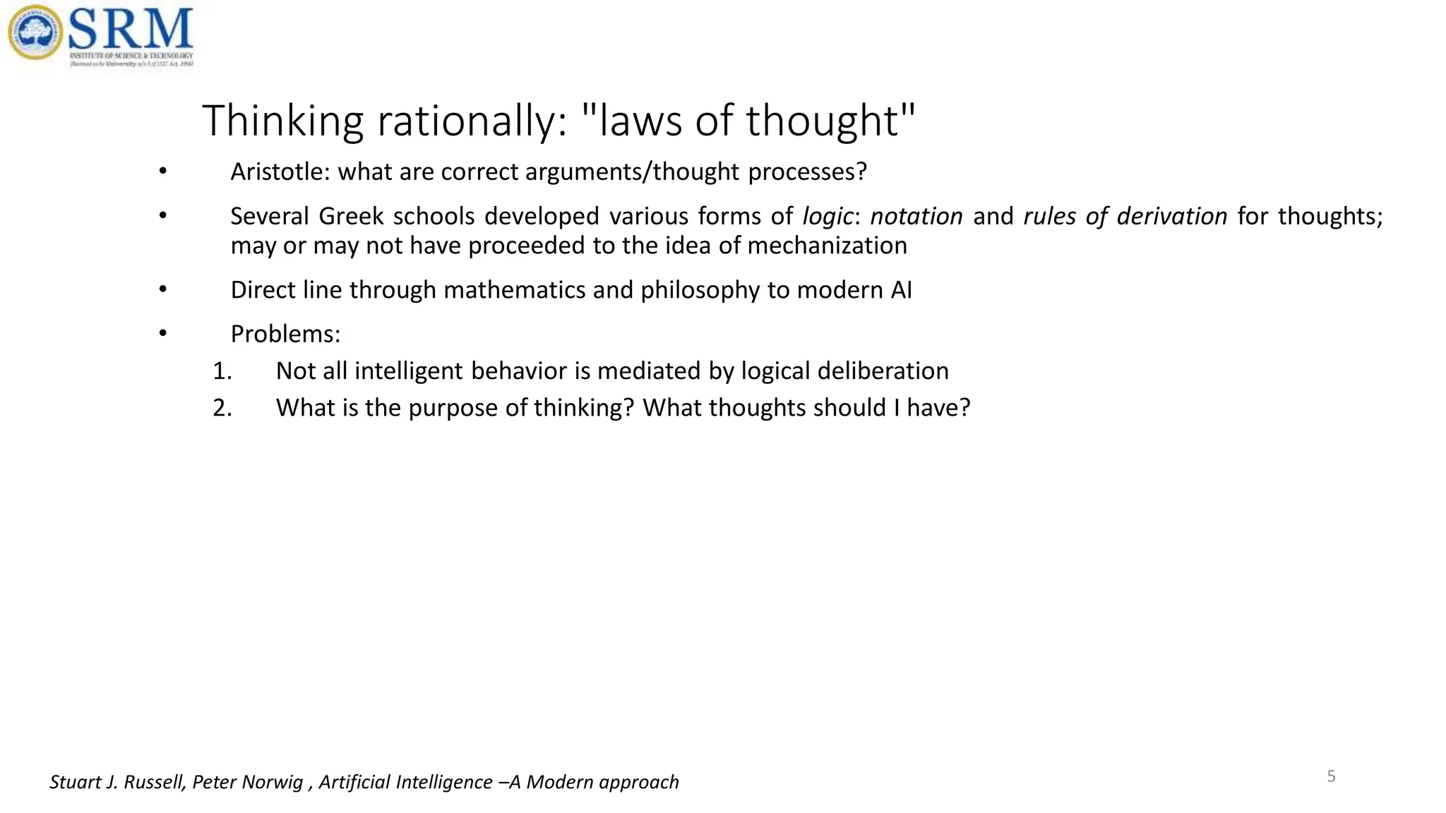 Thinking rationally: "laws of thought"
• Aristotle: what are correct arguments/thought processes?
• Several Greek schools developed various forms of logic: notation and rules of derivation for thoughts;
may or may not have proceeded to the idea of mechanization
• Direct line through mathematics and philosophy to modern AI
• Problems:
1. Not all intelligent behavior is mediated by logical deliberation
2. What is the purpose of thinking? What thoughts should I have?
5
Stuart J. Russell, Peter Norwig , Artificial Intelligence –A Modern approach
 
