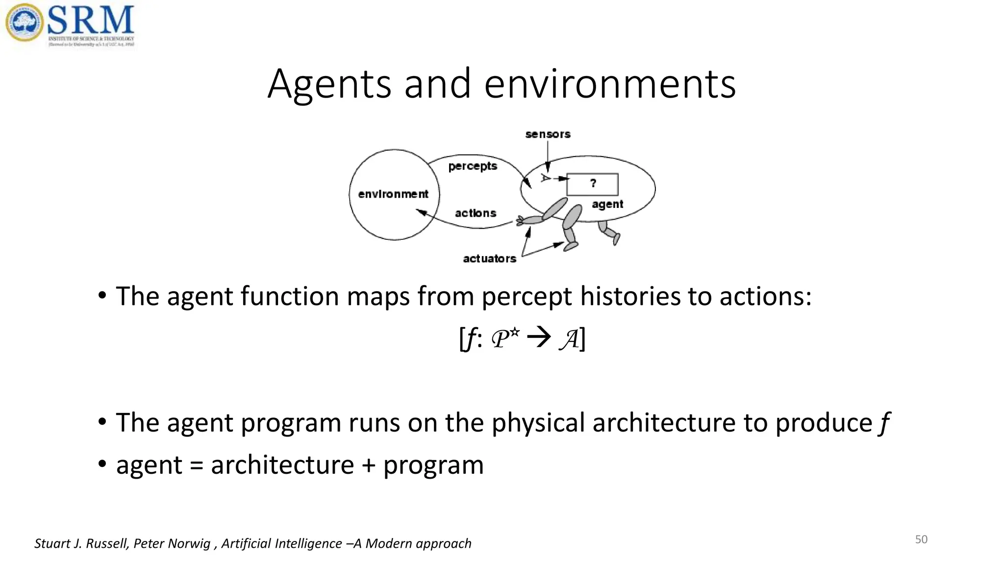 Agents and environments
• The agent function maps from percept histories to actions:
[f: P*  A]
• The agent program runs on the physical architecture to produce f
• agent = architecture + program
50
Stuart J. Russell, Peter Norwig , Artificial Intelligence –A Modern approach
 