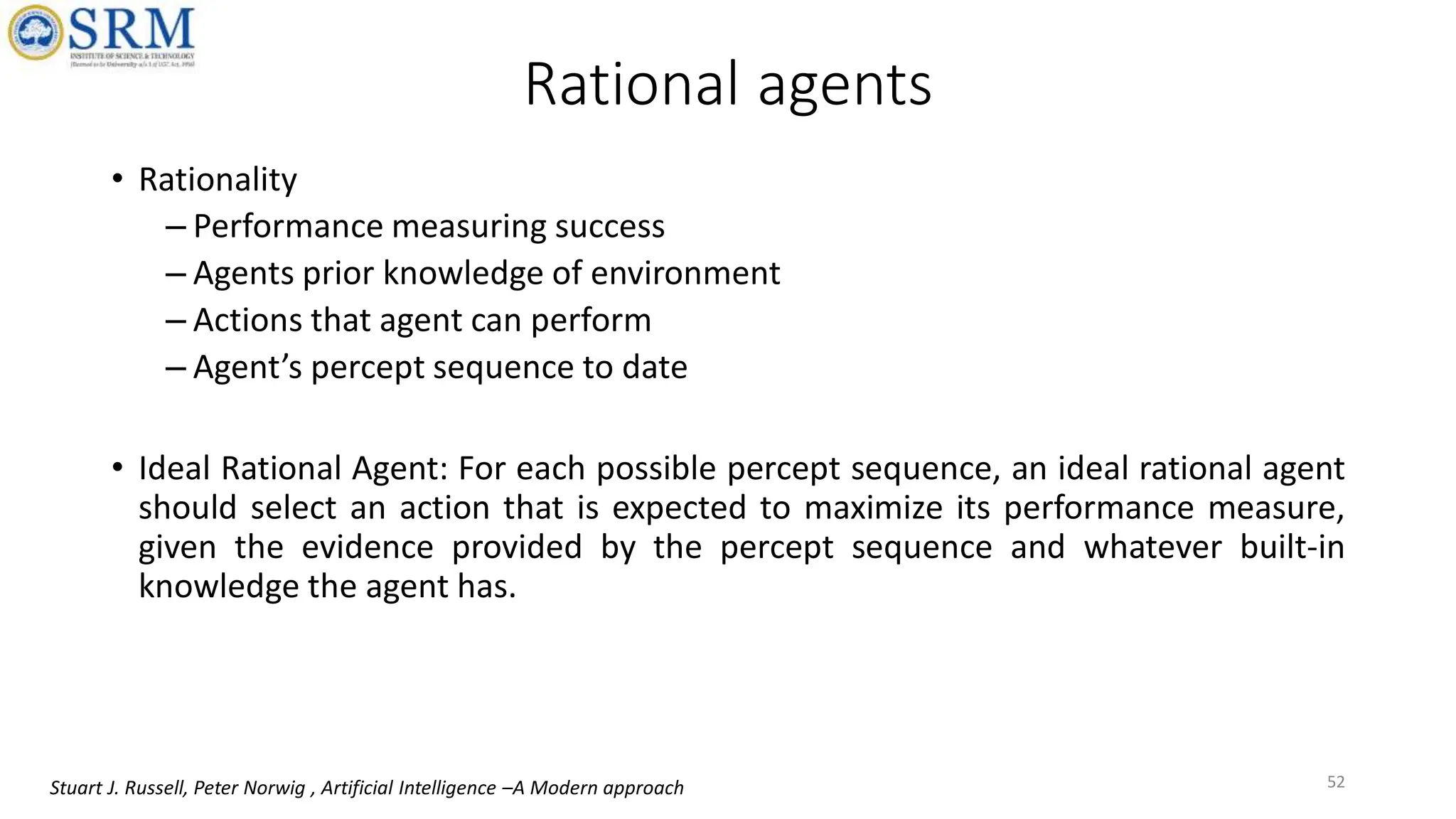 Rational agents
• Rationality
– Performance measuring success
– Agents prior knowledge of environment
– Actions that agent can perform
– Agent’s percept sequence to date
• Ideal Rational Agent: For each possible percept sequence, an ideal rational agent
should select an action that is expected to maximize its performance measure,
given the evidence provided by the percept sequence and whatever built-in
knowledge the agent has.
52
Stuart J. Russell, Peter Norwig , Artificial Intelligence –A Modern approach
 