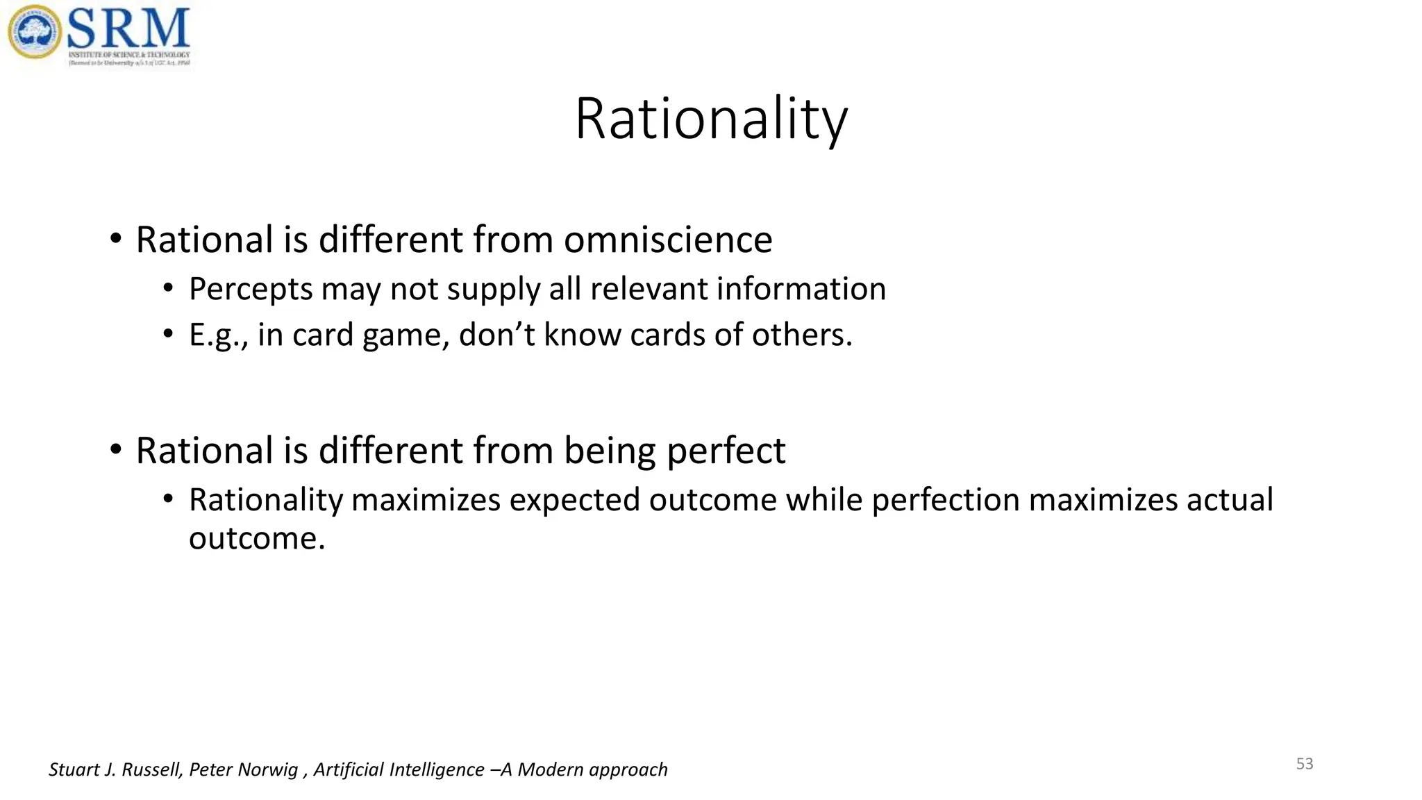 Rationality
• Rational is different from omniscience
• Percepts may not supply all relevant information
• E.g., in card game, don’t know cards of others.
• Rational is different from being perfect
• Rationality maximizes expected outcome while perfection maximizes actual
outcome.
53
Stuart J. Russell, Peter Norwig , Artificial Intelligence –A Modern approach
 