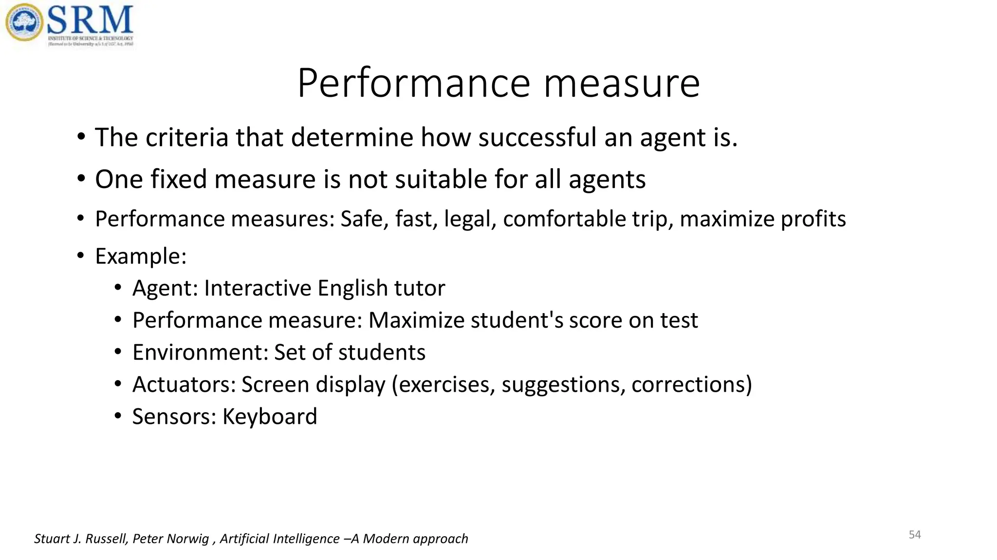 Performance measure
• The criteria that determine how successful an agent is.
• One fixed measure is not suitable for all agents
• Performance measures: Safe, fast, legal, comfortable trip, maximize profits
• Example:
• Agent: Interactive English tutor
• Performance measure: Maximize student's score on test
• Environment: Set of students
• Actuators: Screen display (exercises, suggestions, corrections)
• Sensors: Keyboard
54
Stuart J. Russell, Peter Norwig , Artificial Intelligence –A Modern approach
 