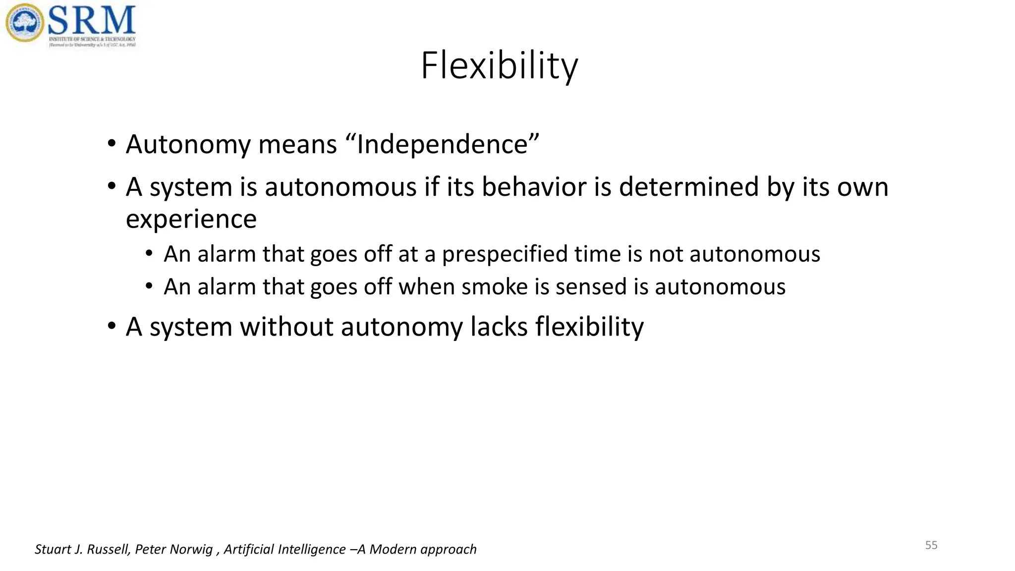 Flexibility
• Autonomy means “Independence”
• A system is autonomous if its behavior is determined by its own
experience
• An alarm that goes off at a prespecified time is not autonomous
• An alarm that goes off when smoke is sensed is autonomous
• A system without autonomy lacks flexibility
55
Stuart J. Russell, Peter Norwig , Artificial Intelligence –A Modern approach
 