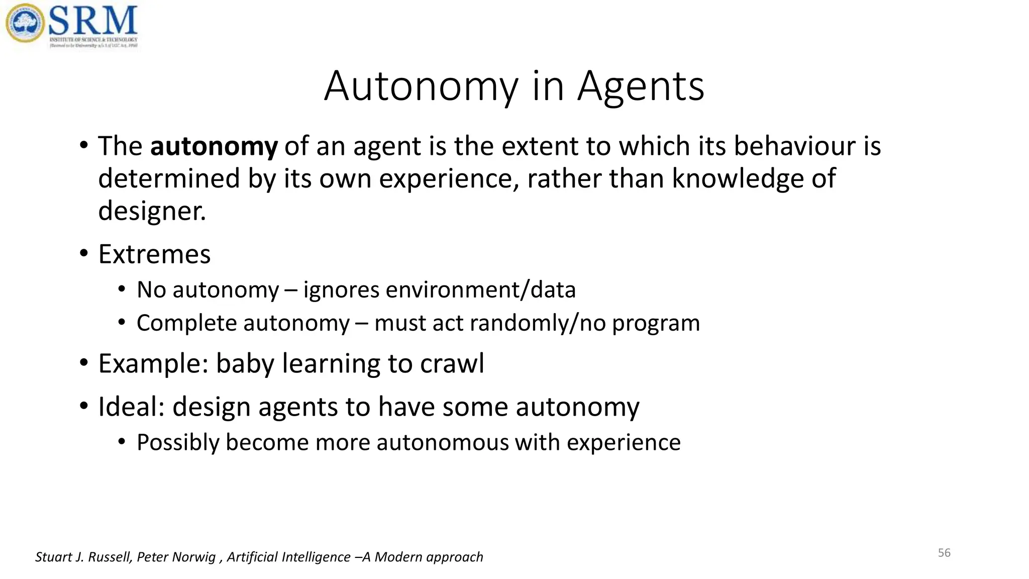 Autonomy in Agents
• The autonomy of an agent is the extent to which its behaviour is
determined by its own experience, rather than knowledge of
designer.
• Extremes
• No autonomy – ignores environment/data
• Complete autonomy – must act randomly/no program
• Example: baby learning to crawl
• Ideal: design agents to have some autonomy
• Possibly become more autonomous with experience
56
Stuart J. Russell, Peter Norwig , Artificial Intelligence –A Modern approach
 