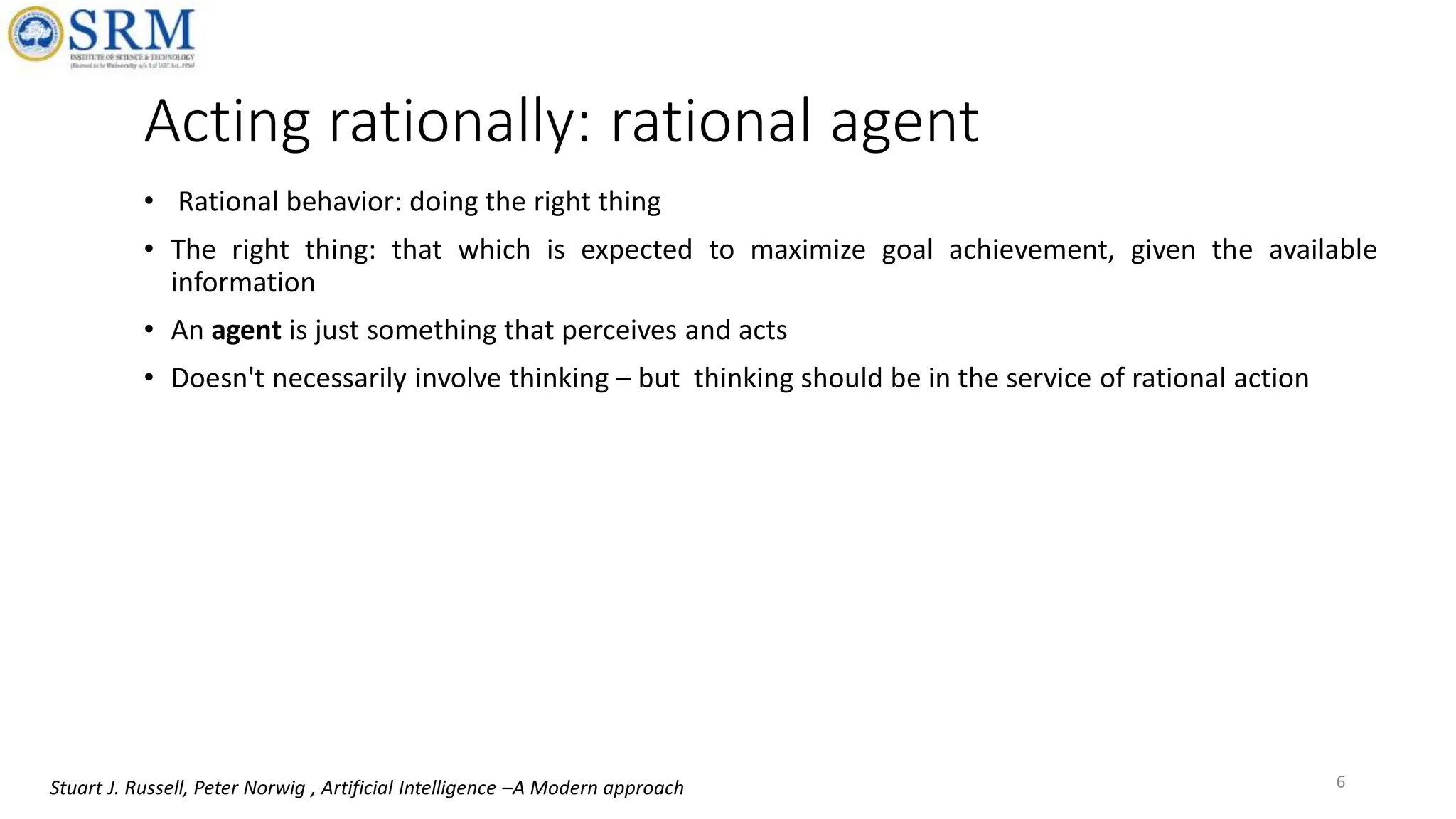 Acting rationally: rational agent
• Rational behavior: doing the right thing
• The right thing: that which is expected to maximize goal achievement, given the available
information
• An agent is just something that perceives and acts
• Doesn't necessarily involve thinking – but thinking should be in the service of rational action
6
Stuart J. Russell, Peter Norwig , Artificial Intelligence –A Modern approach
 