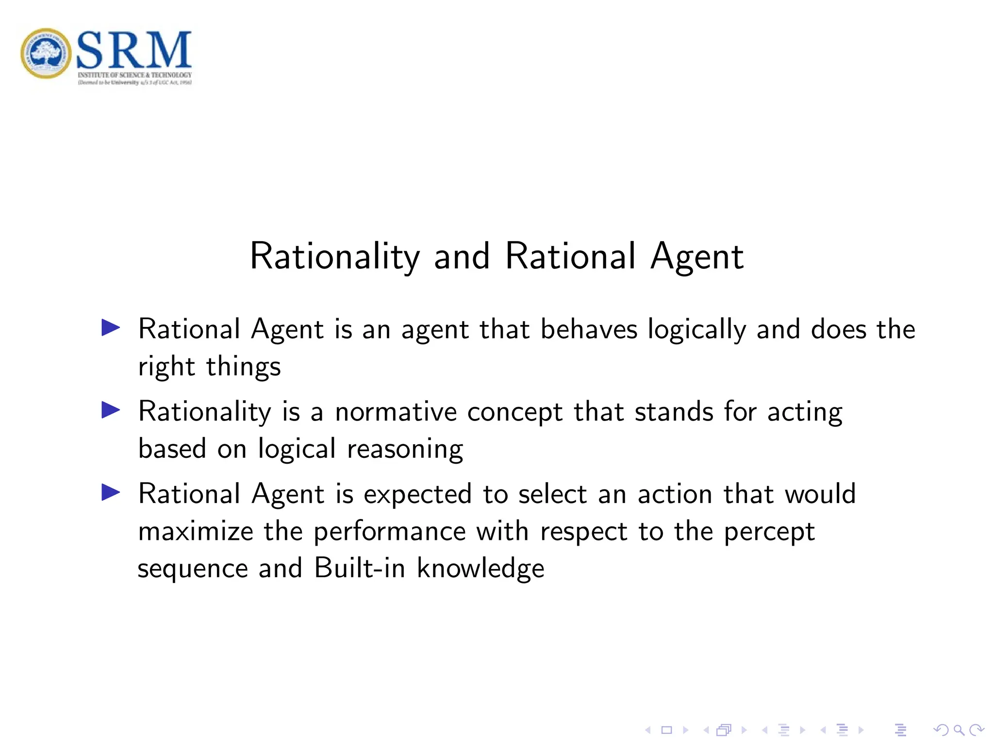 SRM
Rationality and Rational Agent
I Rational Agent is an agent that behaves logically and does the
right things
I Rationality is a normative concept that stands for acting
based on logical reasoning
I Rational Agent is expected to select an action that would
maximize the performance with respect to the percept
sequence and Built-in knowledge
 