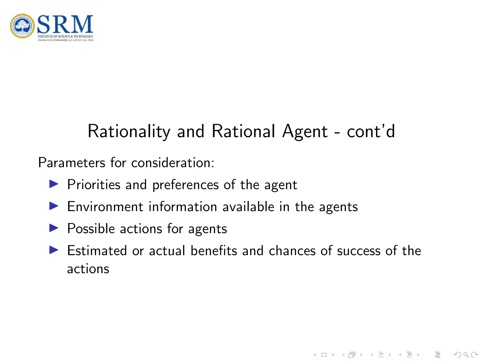 SRM
Rationality and Rational Agent - cont’d
Parameters for consideration:
I Priorities and preferences of the agent
I Environment information available in the agents
I Possible actions for agents
I Estimated or actual benefits and chances of success of the
actions
 