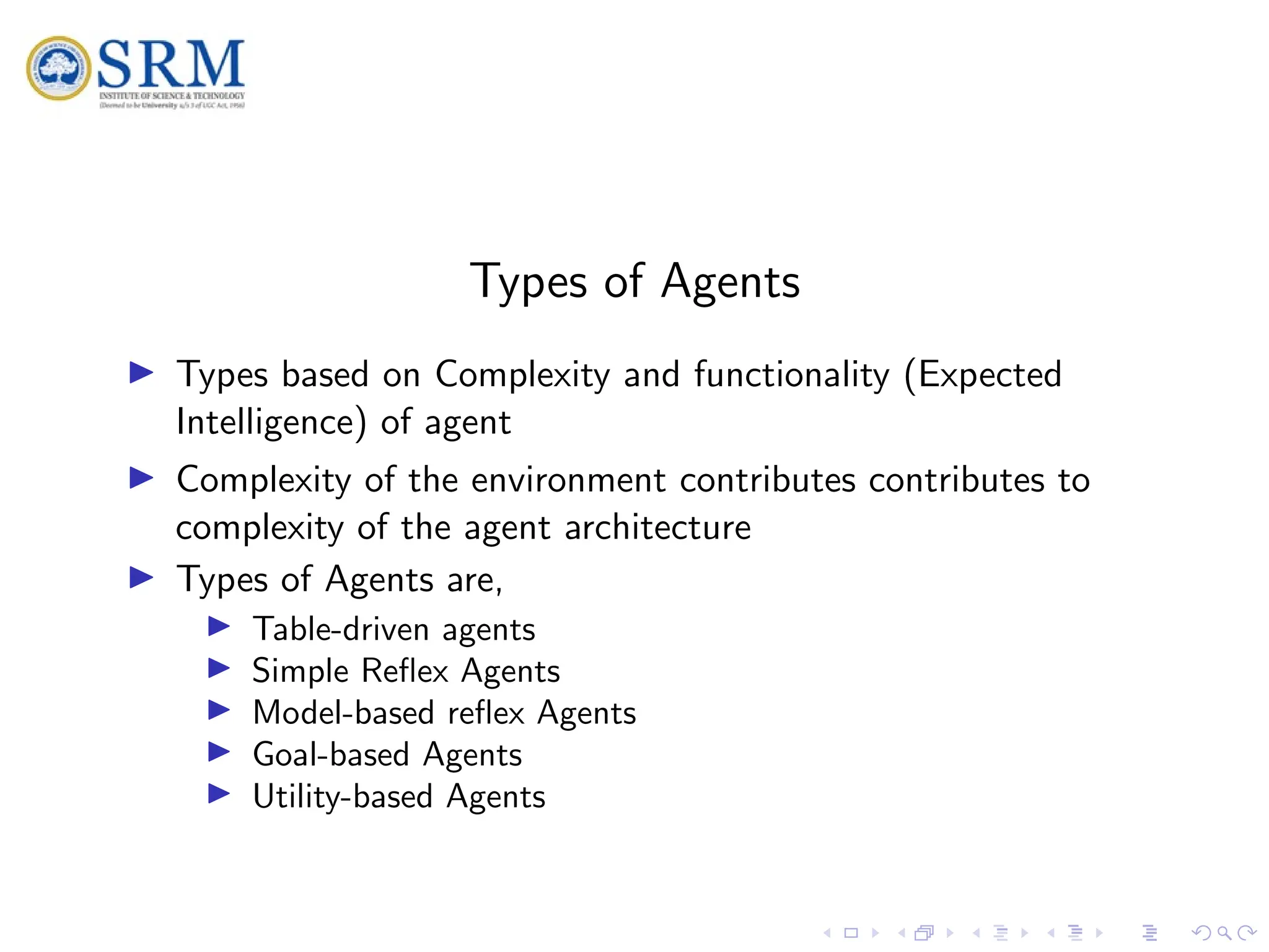 SRM
Types of Agents
I Types based on Complexity and functionality (Expected
Intelligence) of agent
I Complexity of the environment contributes contributes to
complexity of the agent architecture
I Types of Agents are,
I Table-driven agents
I Simple Reflex Agents
I Model-based reflex Agents
I Goal-based Agents
I Utility-based Agents
 