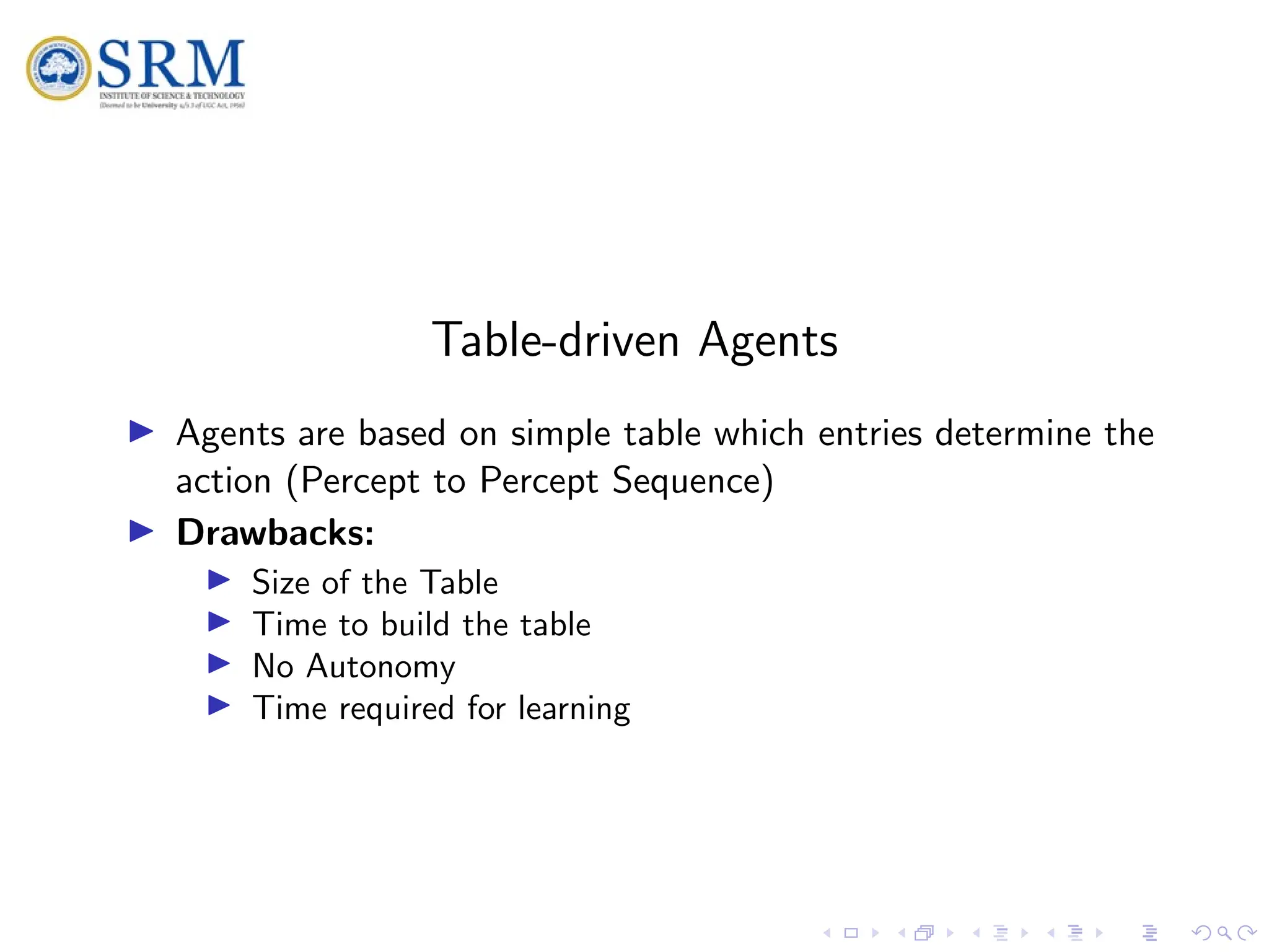 SRM
Table-driven Agents
I Agents are based on simple table which entries determine the
action (Percept to Percept Sequence)
I Drawbacks:
I Size of the Table
I Time to build the table
I No Autonomy
I Time required for learning
 