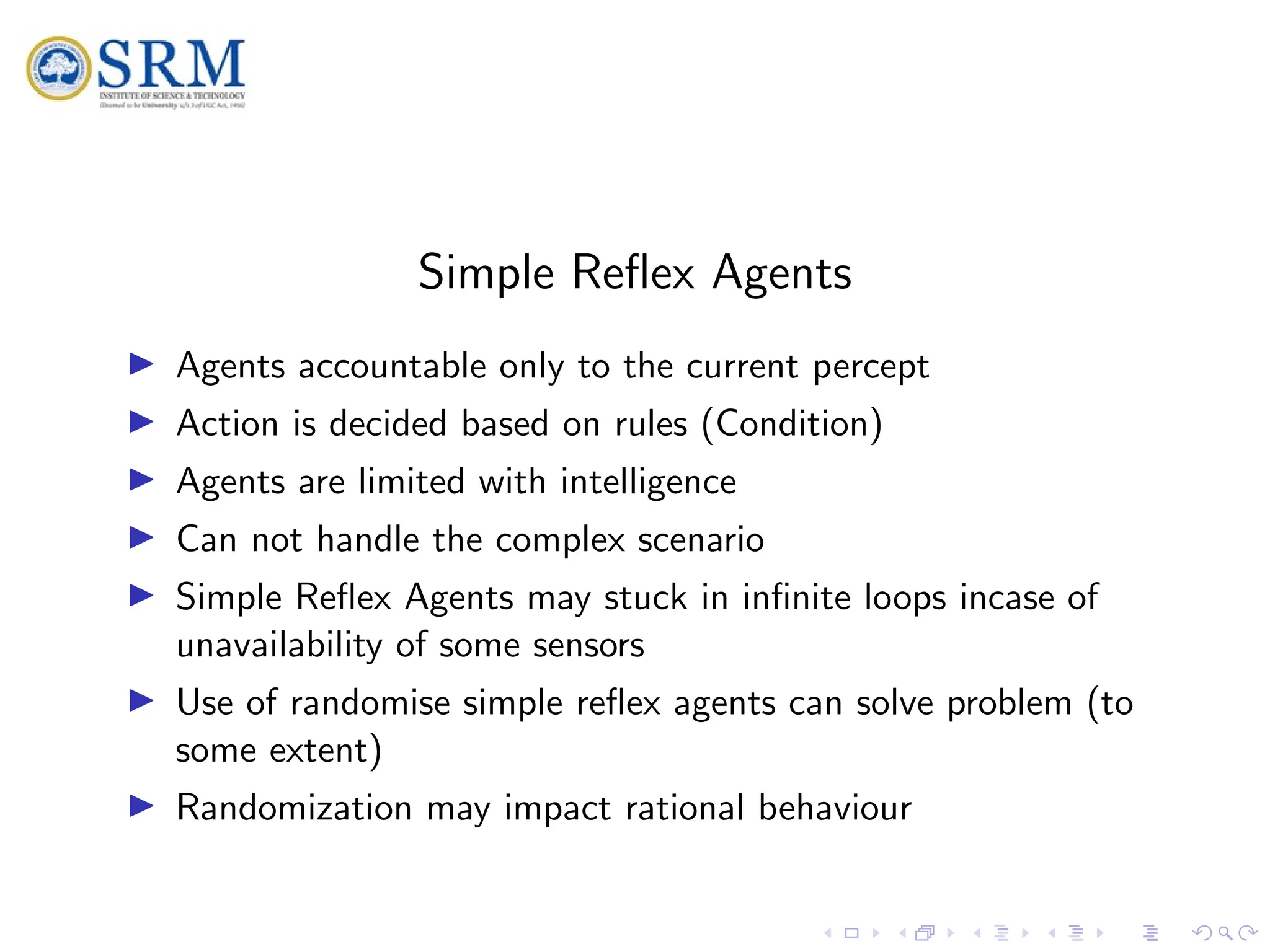 SRM
Simple Reflex Agents
I Agents accountable only to the current percept
I Action is decided based on rules (Condition)
I Agents are limited with intelligence
I Can not handle the complex scenario
I Simple Reflex Agents may stuck in infinite loops incase of
unavailability of some sensors
I Use of randomise simple reflex agents can solve problem (to
some extent)
I Randomization may impact rational behaviour
 