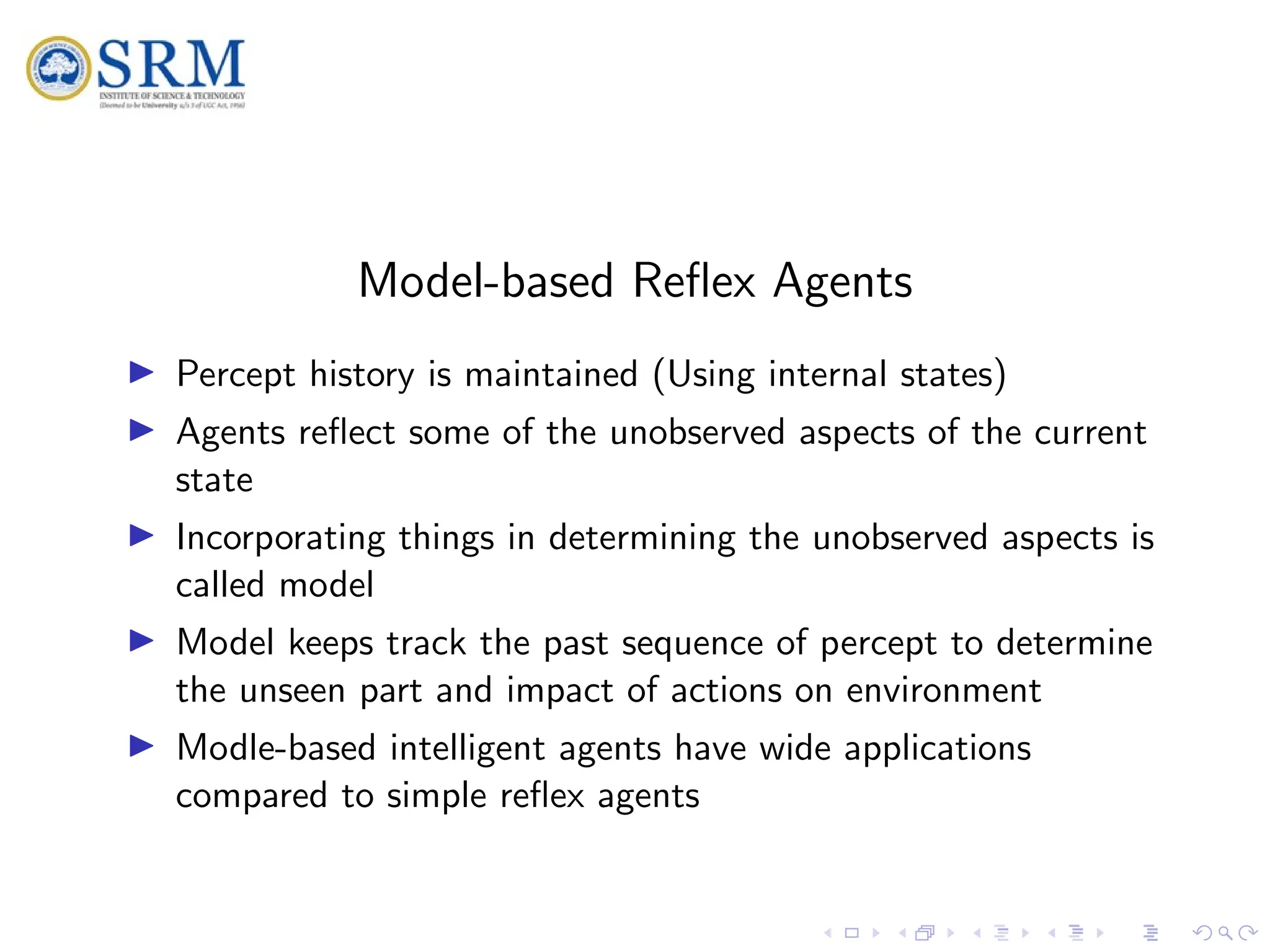 SRM
Model-based Reflex Agents
I Percept history is maintained (Using internal states)
I Agents reflect some of the unobserved aspects of the current
state
I Incorporating things in determining the unobserved aspects is
called model
I Model keeps track the past sequence of percept to determine
the unseen part and impact of actions on environment
I Modle-based intelligent agents have wide applications
compared to simple reflex agents
 