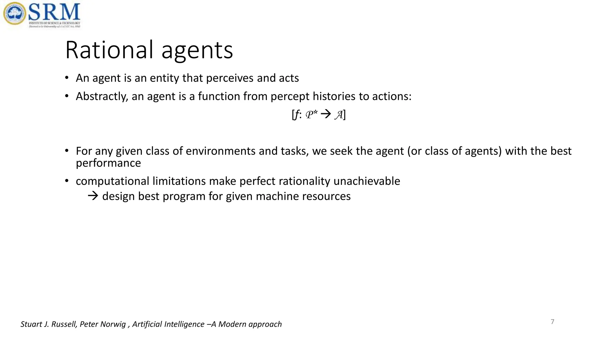 Rational agents
• An agent is an entity that perceives and acts
• Abstractly, an agent is a function from percept histories to actions:
[f: P*  A]
• For any given class of environments and tasks, we seek the agent (or class of agents) with the best
performance
• computational limitations make perfect rationality unachievable
 design best program for given machine resources
7
Stuart J. Russell, Peter Norwig , Artificial Intelligence –A Modern approach
 