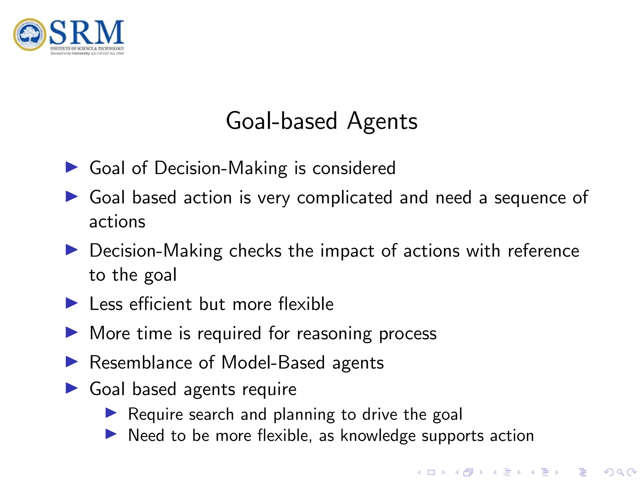 SRM
Goal-based Agents
I Goal of Decision-Making is considered
I Goal based action is very complicated and need a sequence of
actions
I Decision-Making checks the impact of actions with reference
to the goal
I Less efficient but more flexible
I More time is required for reasoning process
I Resemblance of Model-Based agents
I Goal based agents require
I Require search and planning to drive the goal
I Need to be more flexible, as knowledge supports action
 