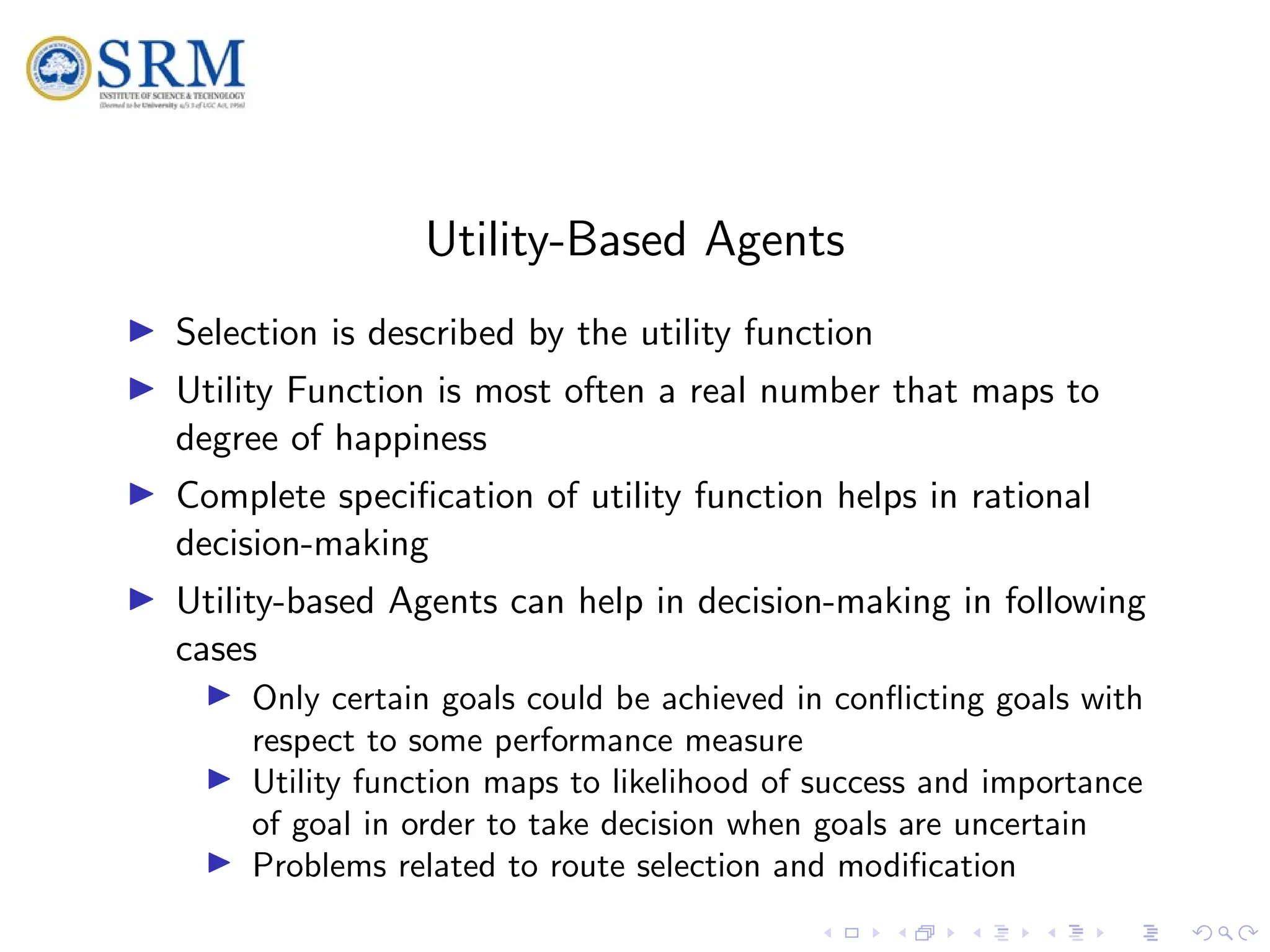 SRM
Utility-Based Agents
I Selection is described by the utility function
I Utility Function is most often a real number that maps to
degree of happiness
I Complete specification of utility function helps in rational
decision-making
I Utility-based Agents can help in decision-making in following
cases
I Only certain goals could be achieved in conflicting goals with
respect to some performance measure
I Utility function maps to likelihood of success and importance
of goal in order to take decision when goals are uncertain
I Problems related to route selection and modification
 