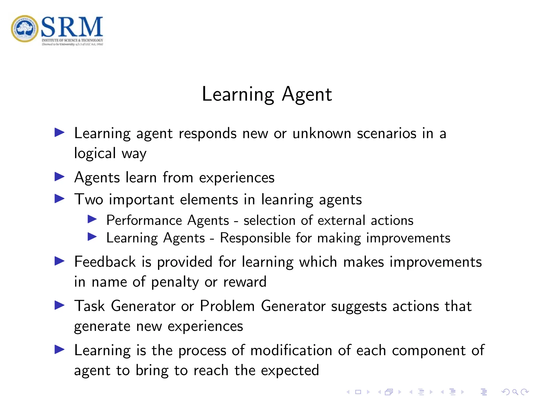 SRM
Learning Agent
I Learning agent responds new or unknown scenarios in a
logical way
I Agents learn from experiences
I Two important elements in leanring agents
I Performance Agents - selection of external actions
I Learning Agents - Responsible for making improvements
I Feedback is provided for learning which makes improvements
in name of penalty or reward
I Task Generator or Problem Generator suggests actions that
generate new experiences
I Learning is the process of modification of each component of
agent to bring to reach the expected
 