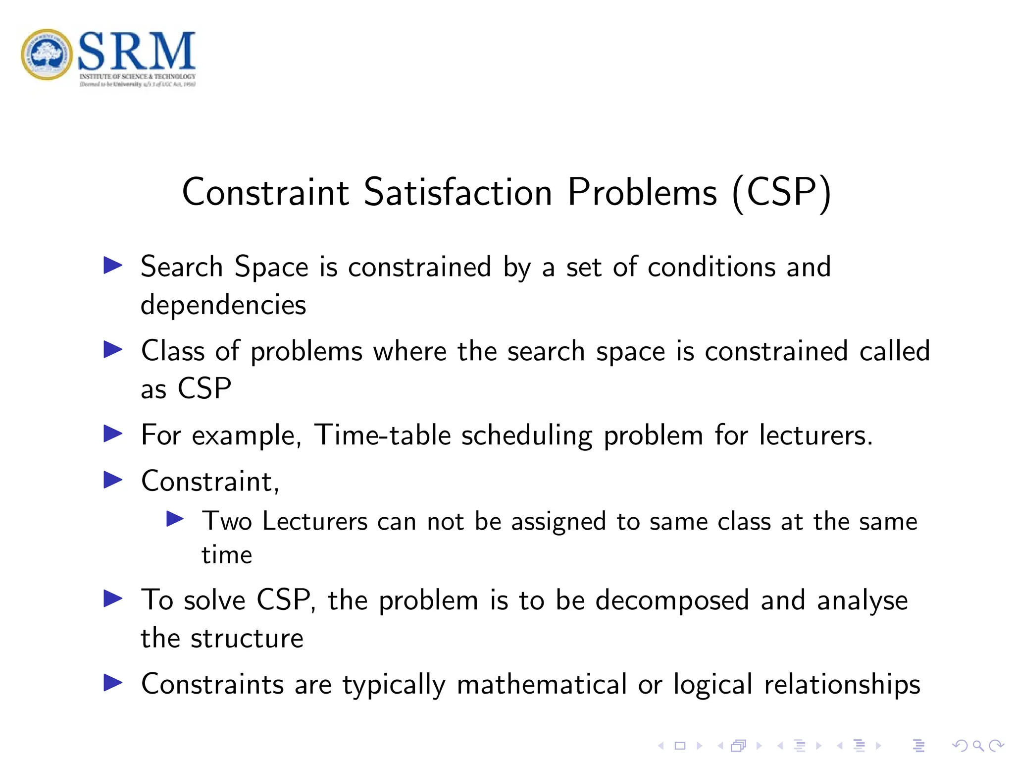 SRM
Constraint Satisfaction Problems (CSP)
I Search Space is constrained by a set of conditions and
dependencies
I Class of problems where the search space is constrained called
as CSP
I For example, Time-table scheduling problem for lecturers.
I Constraint,
I Two Lecturers can not be assigned to same class at the same
time
I To solve CSP, the problem is to be decomposed and analyse
the structure
I Constraints are typically mathematical or logical relationships
 