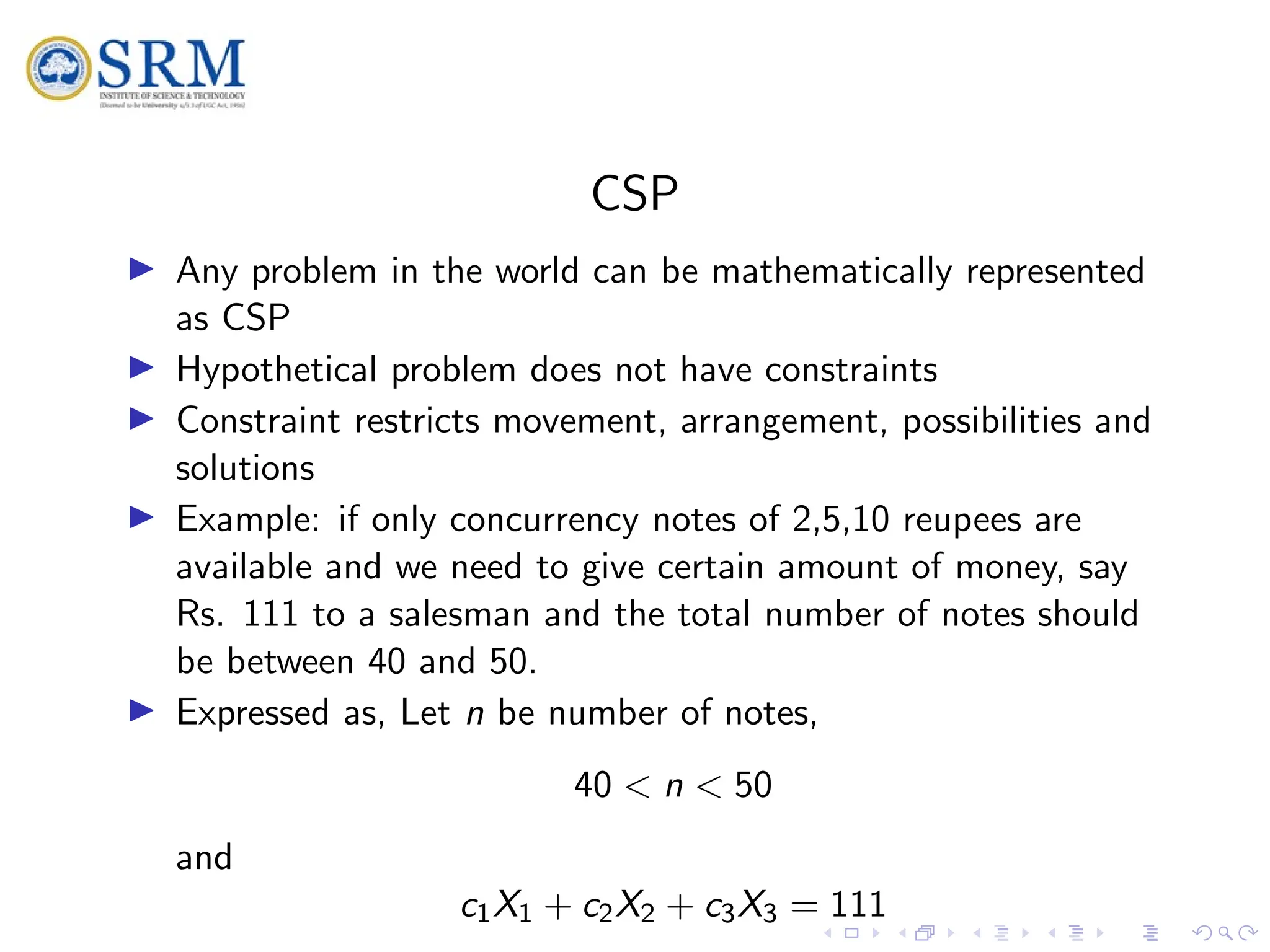 SRM
CSP
I Any problem in the world can be mathematically represented
as CSP
I Hypothetical problem does not have constraints
I Constraint restricts movement, arrangement, possibilities and
solutions
I Example: if only concurrency notes of 2,5,10 reupees are
available and we need to give certain amount of money, say
Rs. 111 to a salesman and the total number of notes should
be between 40 and 50.
I Expressed as, Let n be number of notes,
40 < n < 50
and
c1X1 + c2X2 + c3X3 = 111
 