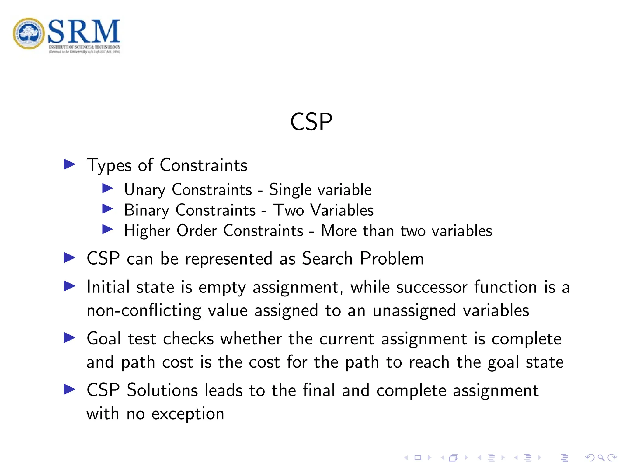 SRM
CSP
I Types of Constraints
I Unary Constraints - Single variable
I Binary Constraints - Two Variables
I Higher Order Constraints - More than two variables
I CSP can be represented as Search Problem
I Initial state is empty assignment, while successor function is a
non-conflicting value assigned to an unassigned variables
I Goal test checks whether the current assignment is complete
and path cost is the cost for the path to reach the goal state
I CSP Solutions leads to the final and complete assignment
with no exception
 