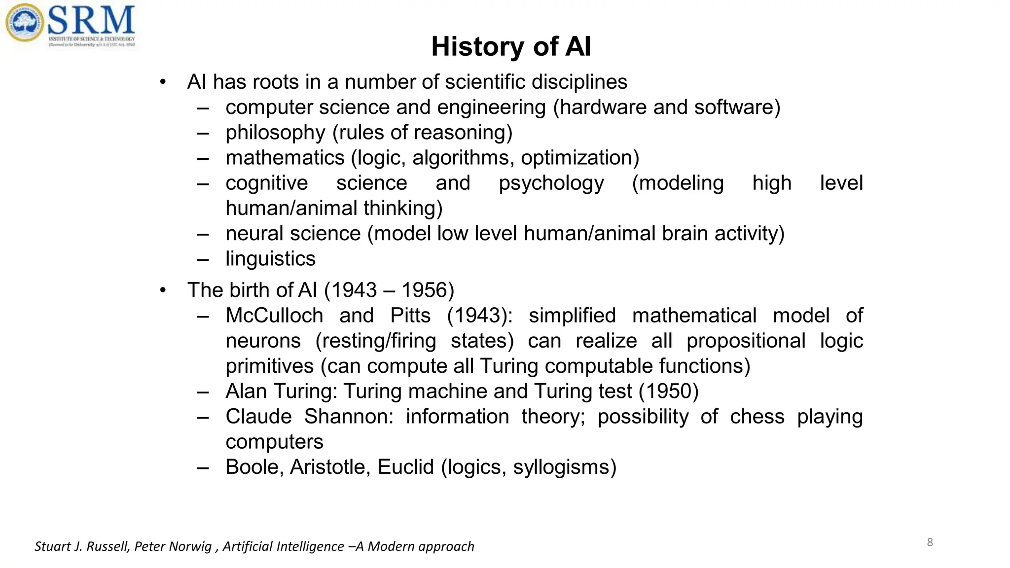 History of AI
• AI has roots in a number of scientific disciplines
– computer science and engineering (hardware and software)
– philosophy (rules of reasoning)
– mathematics (logic, algorithms, optimization)
– cognitive science and psychology (modeling high level
human/animal thinking)
– neural science (model low level human/animal brain activity)
– linguistics
• The birth of AI (1943 – 1956)
– McCulloch and Pitts (1943): simplified mathematical model of
neurons (resting/firing states) can realize all propositional logic
primitives (can compute all Turing computable functions)
– Alan Turing: Turing machine and Turing test (1950)
– Claude Shannon: information theory; possibility of chess playing
computers
– Boole, Aristotle, Euclid (logics, syllogisms)
8
Stuart J. Russell, Peter Norwig , Artificial Intelligence –A Modern approach
 