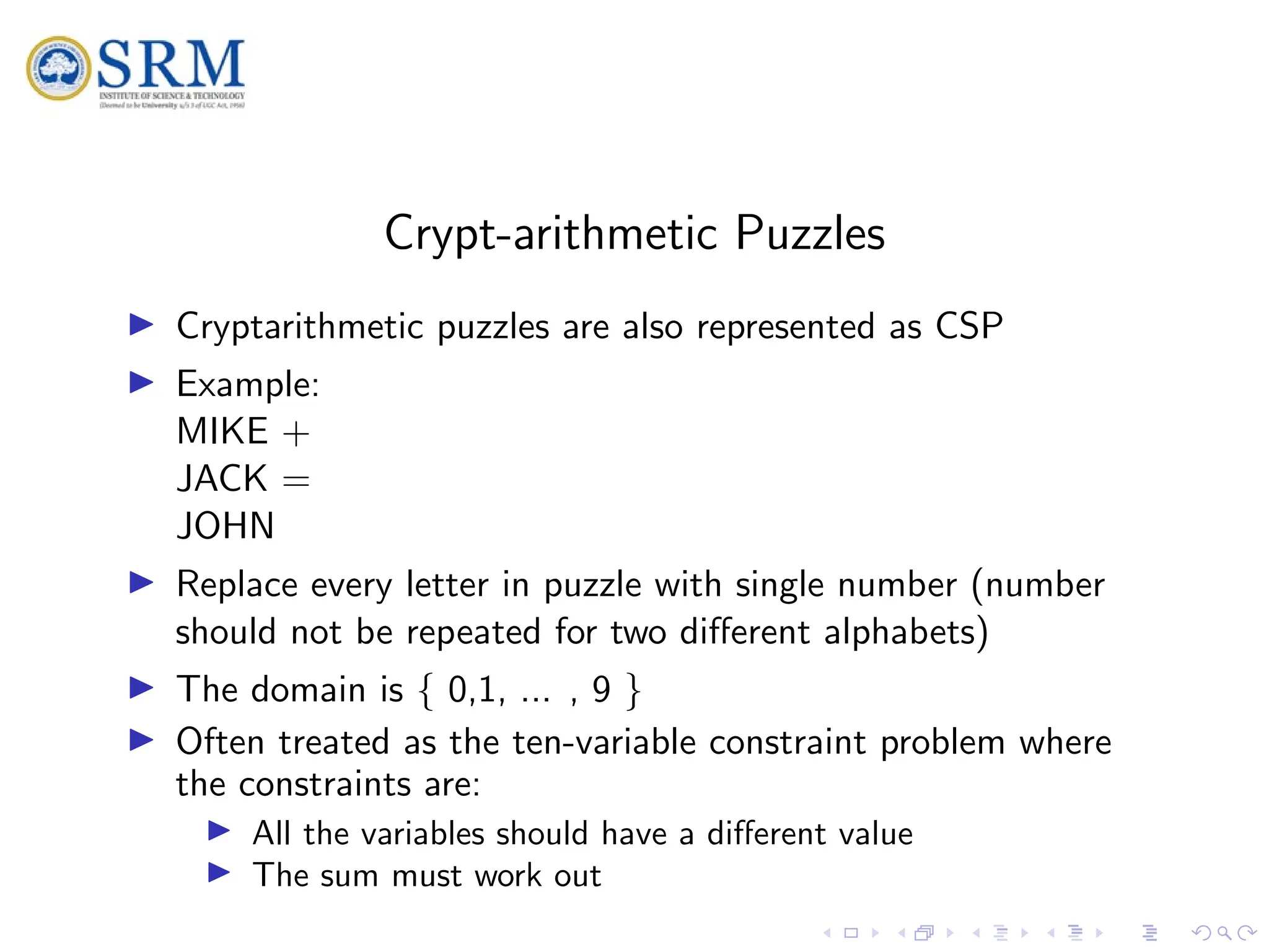 SRM
Crypt-arithmetic Puzzles
I Cryptarithmetic puzzles are also represented as CSP
I Example:
MIKE +
JACK =
JOHN
I Replace every letter in puzzle with single number (number
should not be repeated for two different alphabets)
I The domain is { 0,1, ... , 9 }
I Often treated as the ten-variable constraint problem where
the constraints are:
I All the variables should have a different value
I The sum must work out
 