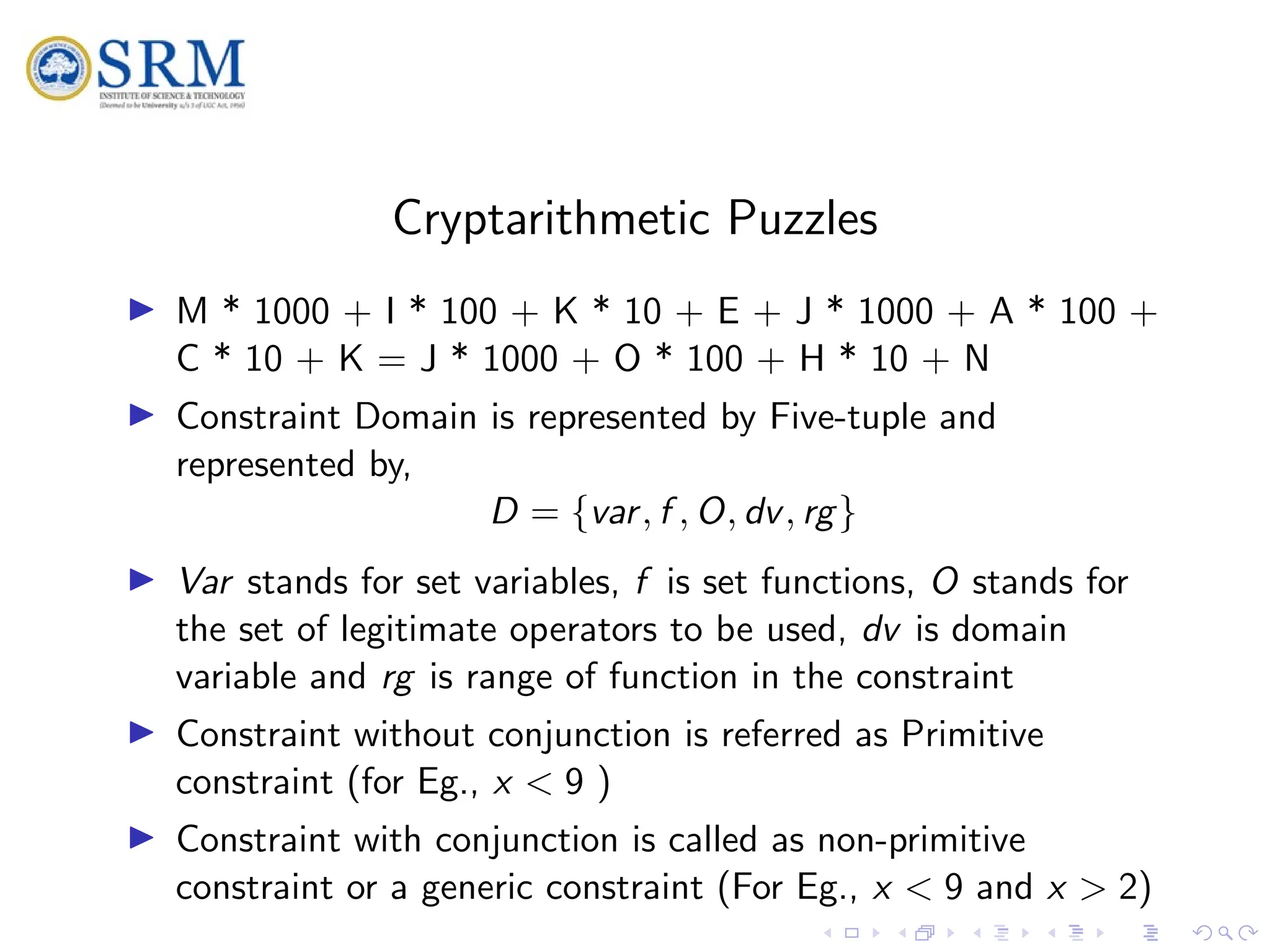 SRM
Cryptarithmetic Puzzles
I M * 1000 + I * 100 + K * 10 + E + J * 1000 + A * 100 +
C * 10 + K = J * 1000 + O * 100 + H * 10 + N
I Constraint Domain is represented by Five-tuple and
represented by,
D = {var, f , O, dv, rg}
I Var stands for set variables, f is set functions, O stands for
the set of legitimate operators to be used, dv is domain
variable and rg is range of function in the constraint
I Constraint without conjunction is referred as Primitive
constraint (for Eg., x < 9 )
I Constraint with conjunction is called as non-primitive
constraint or a generic constraint (For Eg., x < 9 and x > 2)
 