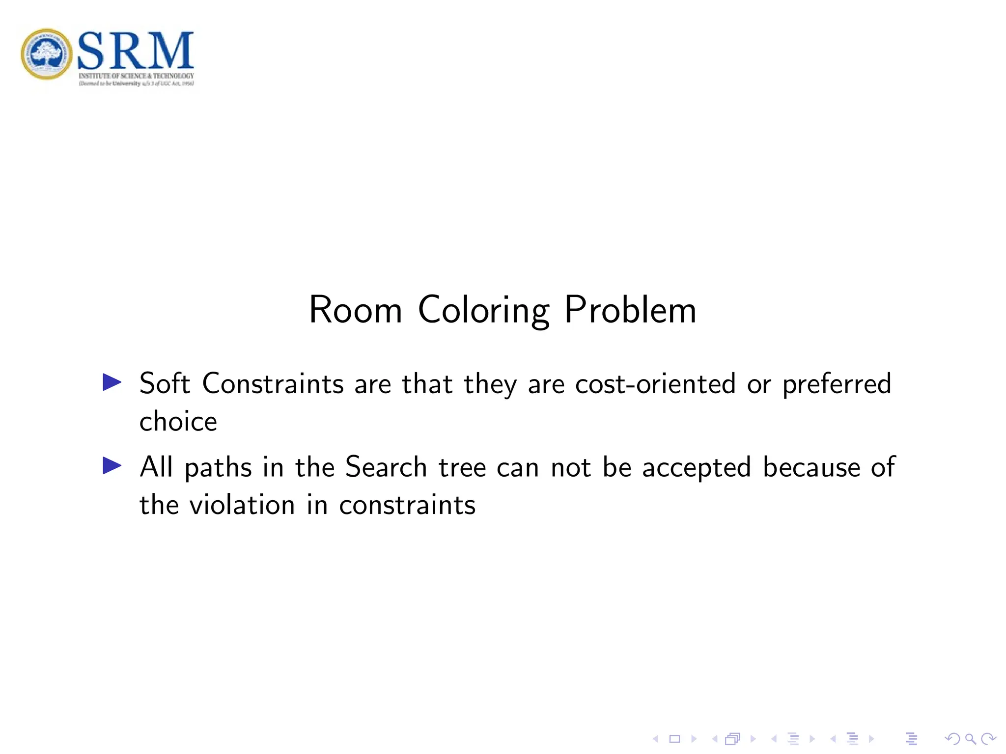 SRM
Room Coloring Problem
I Soft Constraints are that they are cost-oriented or preferred
choice
I All paths in the Search tree can not be accepted because of
the violation in constraints
 
