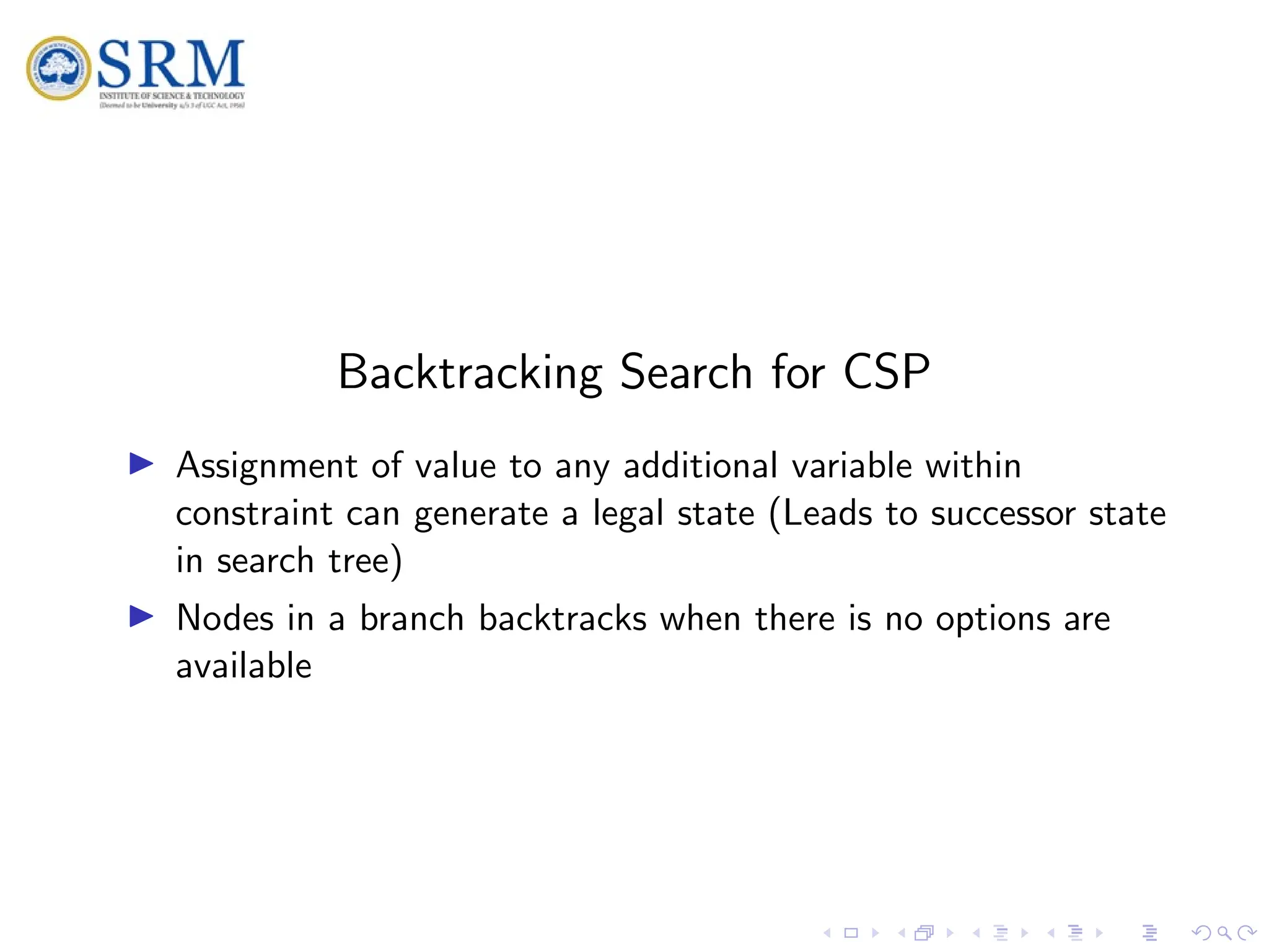 SRM
Backtracking Search for CSP
I Assignment of value to any additional variable within
constraint can generate a legal state (Leads to successor state
in search tree)
I Nodes in a branch backtracks when there is no options are
available
 
