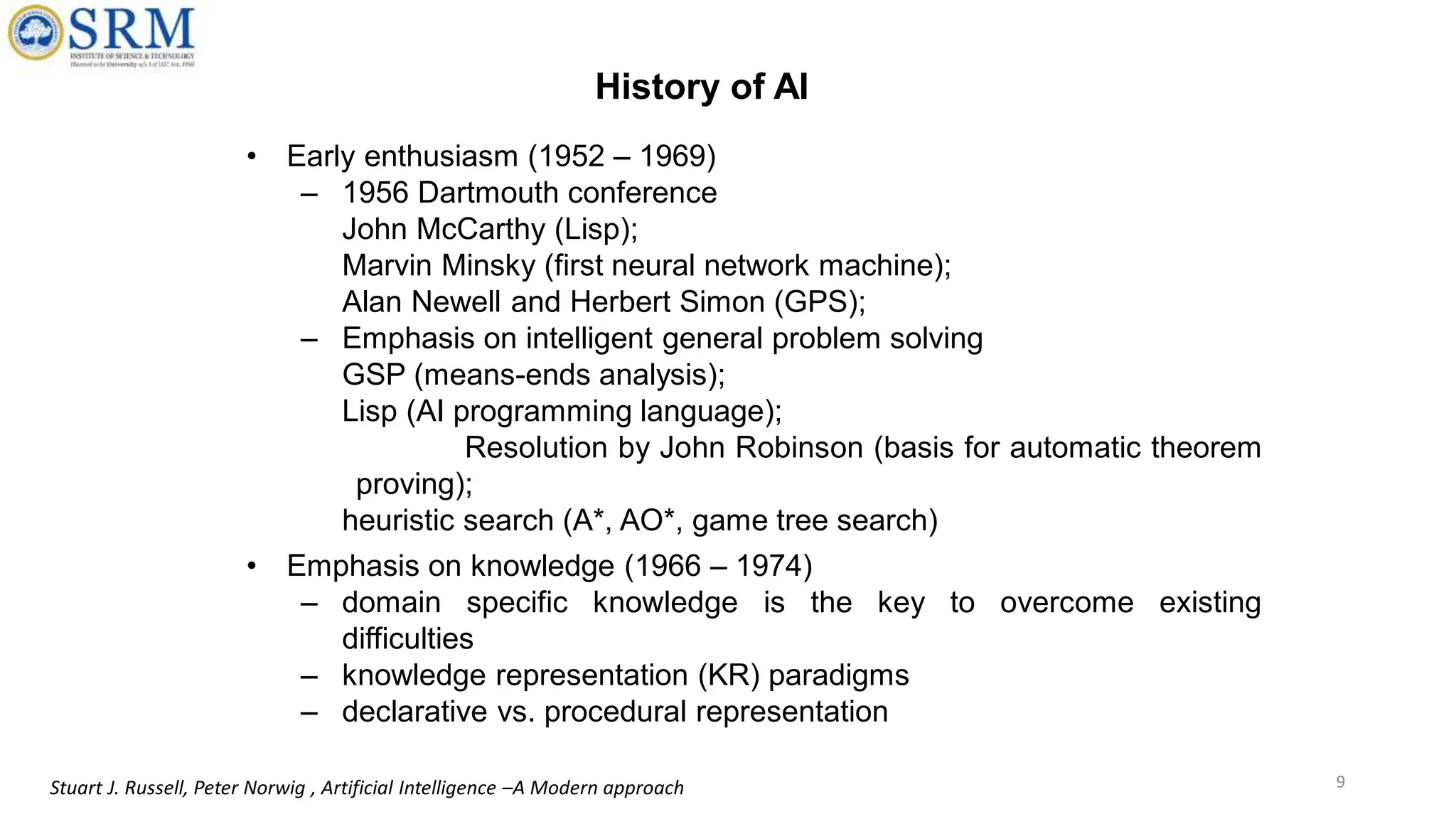 • Early enthusiasm (1952 – 1969)
– 1956 Dartmouth conference
John McCarthy (Lisp);
Marvin Minsky (first neural network machine);
Alan Newell and Herbert Simon (GPS);
– Emphasis on intelligent general problem solving
GSP (means-ends analysis);
Lisp (AI programming language);
Resolution by John Robinson (basis for automatic theorem
proving);
heuristic search (A*, AO*, game tree search)
• Emphasis on knowledge (1966 – 1974)
– domain specific knowledge is the key to overcome existing
difficulties
– knowledge representation (KR) paradigms
– declarative vs. procedural representation
9
Stuart J. Russell, Peter Norwig , Artificial Intelligence –A Modern approach
History of AI
 