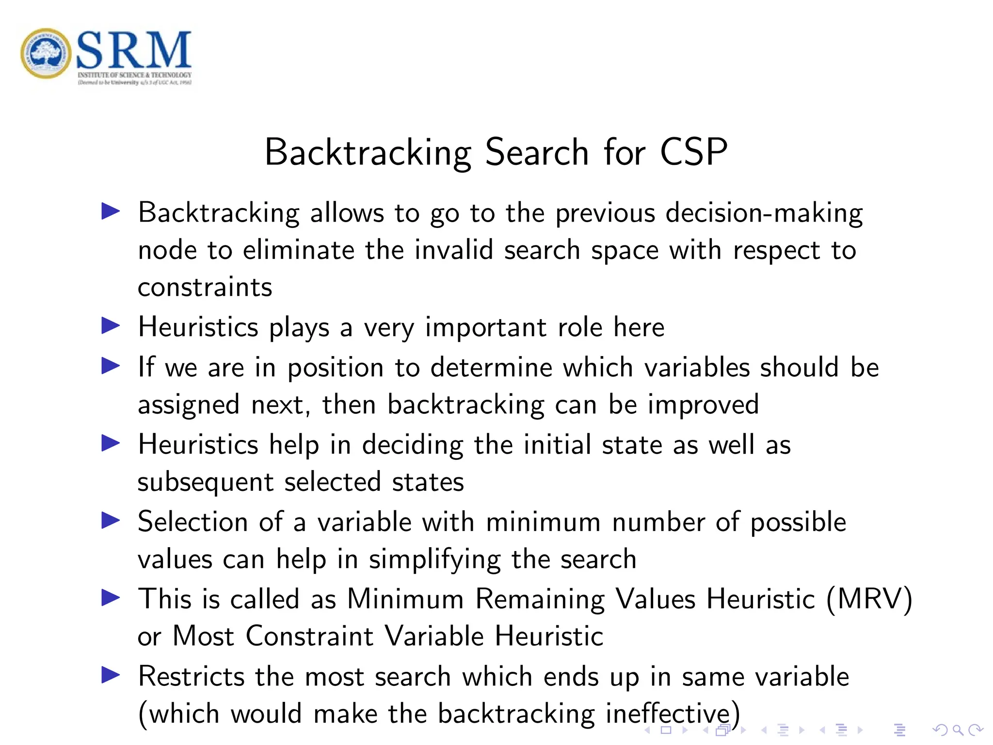 SRM
Backtracking Search for CSP
I Backtracking allows to go to the previous decision-making
node to eliminate the invalid search space with respect to
constraints
I Heuristics plays a very important role here
I If we are in position to determine which variables should be
assigned next, then backtracking can be improved
I Heuristics help in deciding the initial state as well as
subsequent selected states
I Selection of a variable with minimum number of possible
values can help in simplifying the search
I This is called as Minimum Remaining Values Heuristic (MRV)
or Most Constraint Variable Heuristic
I Restricts the most search which ends up in same variable
(which would make the backtracking ineffective)
 