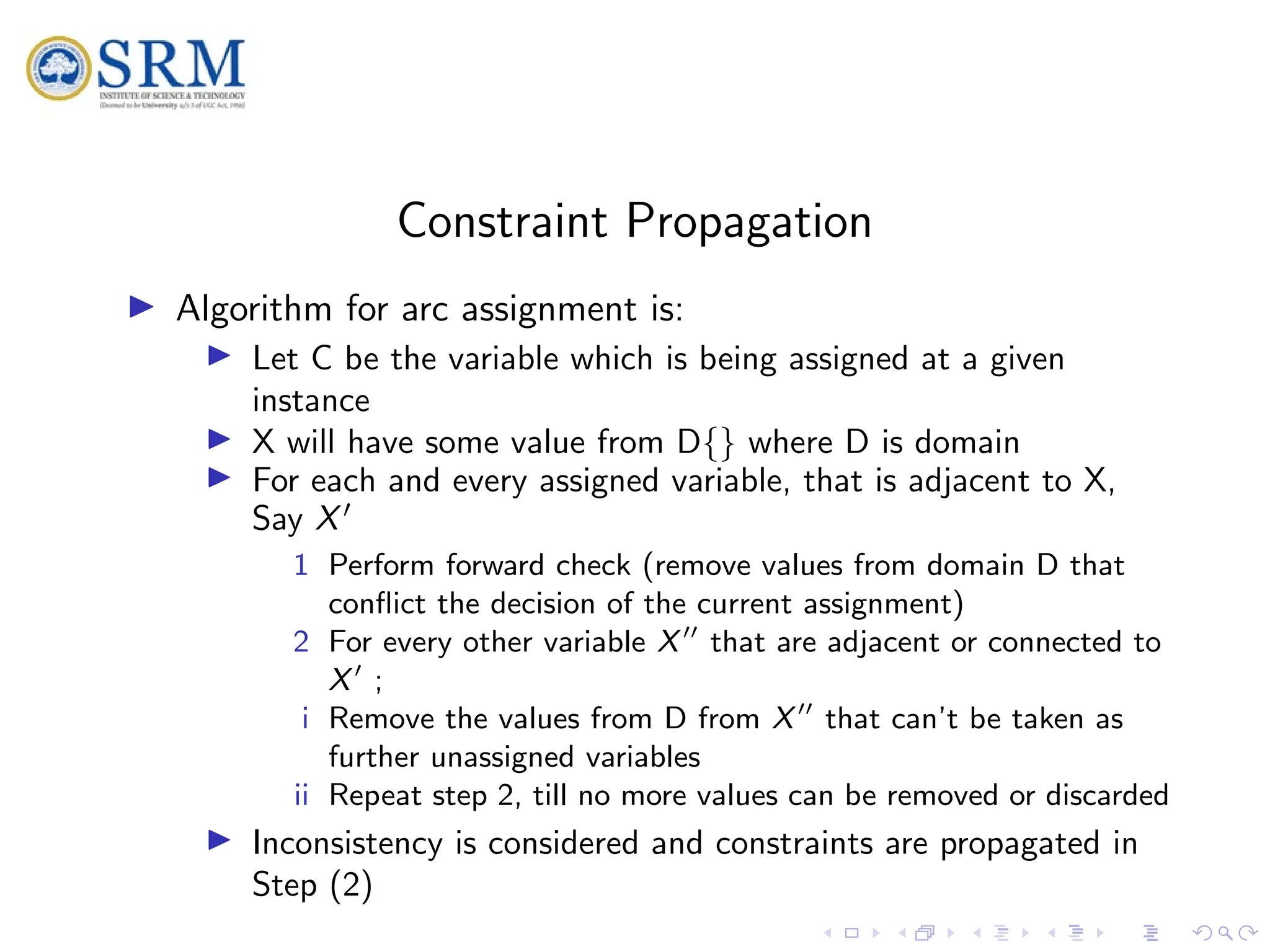 SRM
Constraint Propagation
I Algorithm for arc assignment is:
I Let C be the variable which is being assigned at a given
instance
I X will have some value from D{} where D is domain
I For each and every assigned variable, that is adjacent to X,
Say X0
1 Perform forward check (remove values from domain D that
conflict the decision of the current assignment)
2 For every other variable X00
that are adjacent or connected to
X0
;
i Remove the values from D from X00
that can’t be taken as
further unassigned variables
ii Repeat step 2, till no more values can be removed or discarded
I Inconsistency is considered and constraints are propagated in
Step (2)
 