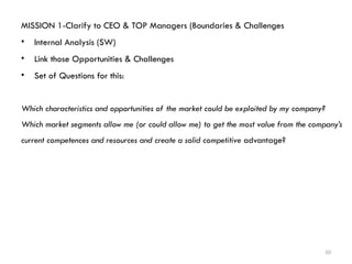 10
MISSION 1-Clarify to CEO & TOP Managers (Boundaries & Challenges
• Internal Analysis (SW)
• Link those Opportunities & Challenges
• Set of Questions for this:
Which characteristics and opportunities of the market could be exploited by my company?
Which market segments allow me (or could allow me) to get the most value from the company’s
current competences and resources and create a solid competitive advantage?
 