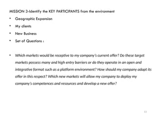 13
MISSION 3-Identify the KEY PARTICIPANTS from the environment
• Geographic Expansion
• My clients
• New Business
• Set of Questions :
• Which markets would be receptive to my company’s current offer? Do these target
markets possess many and high entry barriers or do they operate in an open and
integrative format such as a platform environment? How should my company adapt its
offer in this respect? Which new markets will allow my company to deploy my
company’s competences and resources and develop a new offer?
 