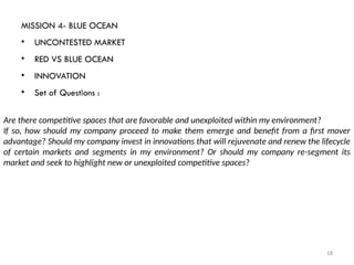 18
MISSION 4- BLUE OCEAN
• UNCONTESTED MARKET
• RED VS BLUE OCEAN
• INNOVATION
• Set of Questions :
Are there competitive spaces that are favorable and unexploited within my environment?
If so, how should my company proceed to make them emerge and benefit from a first mover
advantage? Should my company invest in innovations that will rejuvenate and renew the lifecycle
of certain markets and segments in my environment? Or should my company re-segment its
market and seek to highlight new or unexploited competitive spaces?
 