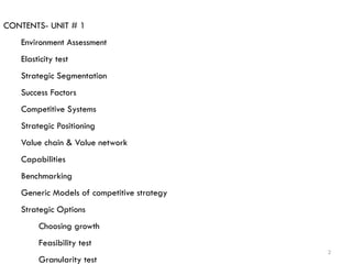 2
CONTENTS- UNIT # 1
Environment Assessment
Elasticity test
Strategic Segmentation
Success Factors
Competitive Systems
Strategic Positioning
Value chain & Value network
Capabilities
Benchmarking
Generic Models of competitive strategy
Strategic Options
Choosing growth
Feasibility test
Granularity test
 
