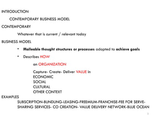 3
INTRODUCTION
CONTEMPORARY BUSINESS MODEL
CONTEMPORARY
Whatever that is current / relevant today
BUSINESS MODEL
• Malleable thought structures or processes adapted to achieve goals
• Describes HOW
an ORGANIZATION
Capture- Create- Deliver VALUE in
ECONOMIC
SOCIAL
CULTURAL
OTHER CONTEXT
EXAMPLES
SUBSCRIPTION-BUNDLING-LEASING-FREEMIUM-FRANCHISE-FEE FOR SERVE-
SHARING SERVICES- CO CREATION- VALUE DELIVERY NETWORK-BLUE OCEAN
 