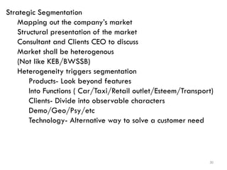 30
Strategic Segmentation
Mapping out the company’s market
Structural presentation of the market
Consultant and Clients CEO to discuss
Market shall be heterogenous
(Not like KEB/BWSSB)
Heterogeneity triggers segmentation
Products- Look beyond features
Into Functions ( Car/Taxi/Retail outlet/Esteem/Transport)
Clients- Divide into observable characters
Demo/Geo/Psy/etc
Technology- Alternative way to solve a customer need
 