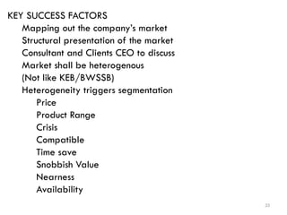 33
KEY SUCCESS FACTORS
Mapping out the company’s market
Structural presentation of the market
Consultant and Clients CEO to discuss
Market shall be heterogenous
(Not like KEB/BWSSB)
Heterogeneity triggers segmentation
Price
Product Range
Crisis
Compatible
Time save
Snobbish Value
Nearness
Availability
 