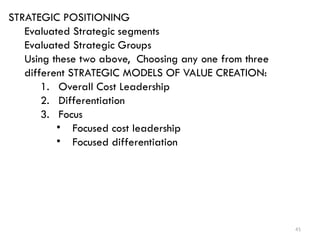 41
STRATEGIC POSITIONING
Evaluated Strategic segments
Evaluated Strategic Groups
Using these two above, Choosing any one from three
different STRATEGIC MODELS OF VALUE CREATION:
1. Overall Cost Leadership
2. Differentiation
3. Focus
• Focused cost leadership
• Focused differentiation
 
