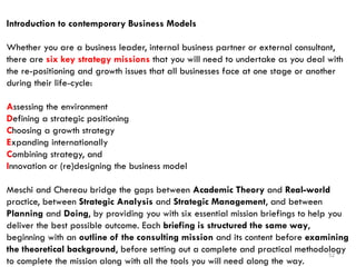 52
Introduction to contemporary Business Models
Whether you are a business leader, internal business partner or external consultant,
there are six key strategy missions that you will need to undertake as you deal with
the re-positioning and growth issues that all businesses face at one stage or another
during their life-cycle:
Assessing the environment
Defining a strategic positioning
Choosing a growth strategy
Expanding internationally
Combining strategy, and
Innovation or (re)designing the business model
Meschi and Chereau bridge the gaps between Academic Theory and Real-world
practice, between Strategic Analysis and Strategic Management, and between
Planning and Doing, by providing you with six essential mission briefings to help you
deliver the best possible outcome. Each briefing is structured the same way,
beginning with an outline of the consulting mission and its content before examining
the theoretical background, before setting out a complete and practical methodology
to complete the mission along with all the tools you will need along the way.
 