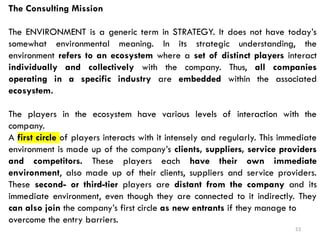53
The Consulting Mission
The ENVIRONMENT is a generic term in STRATEGY. It does not have today’s
somewhat environmental meaning. In its strategic understanding, the
environment refers to an ecosystem where a set of distinct players interact
individually and collectively with the company. Thus, all companies
operating in a specific industry are embedded within the associated
ecosystem.
The players in the ecosystem have various levels of interaction with the
company.
A first circle of players interacts with it intensely and regularly. This immediate
environment is made up of the company’s clients, suppliers, service providers
and competitors. These players each have their own immediate
environment, also made up of their clients, suppliers and service providers.
These second- or third-tier players are distant from the company and its
immediate environment, even though they are connected to it indirectly. They
can also join the company’s first circle as new entrants if they manage to
overcome the entry barriers.
 